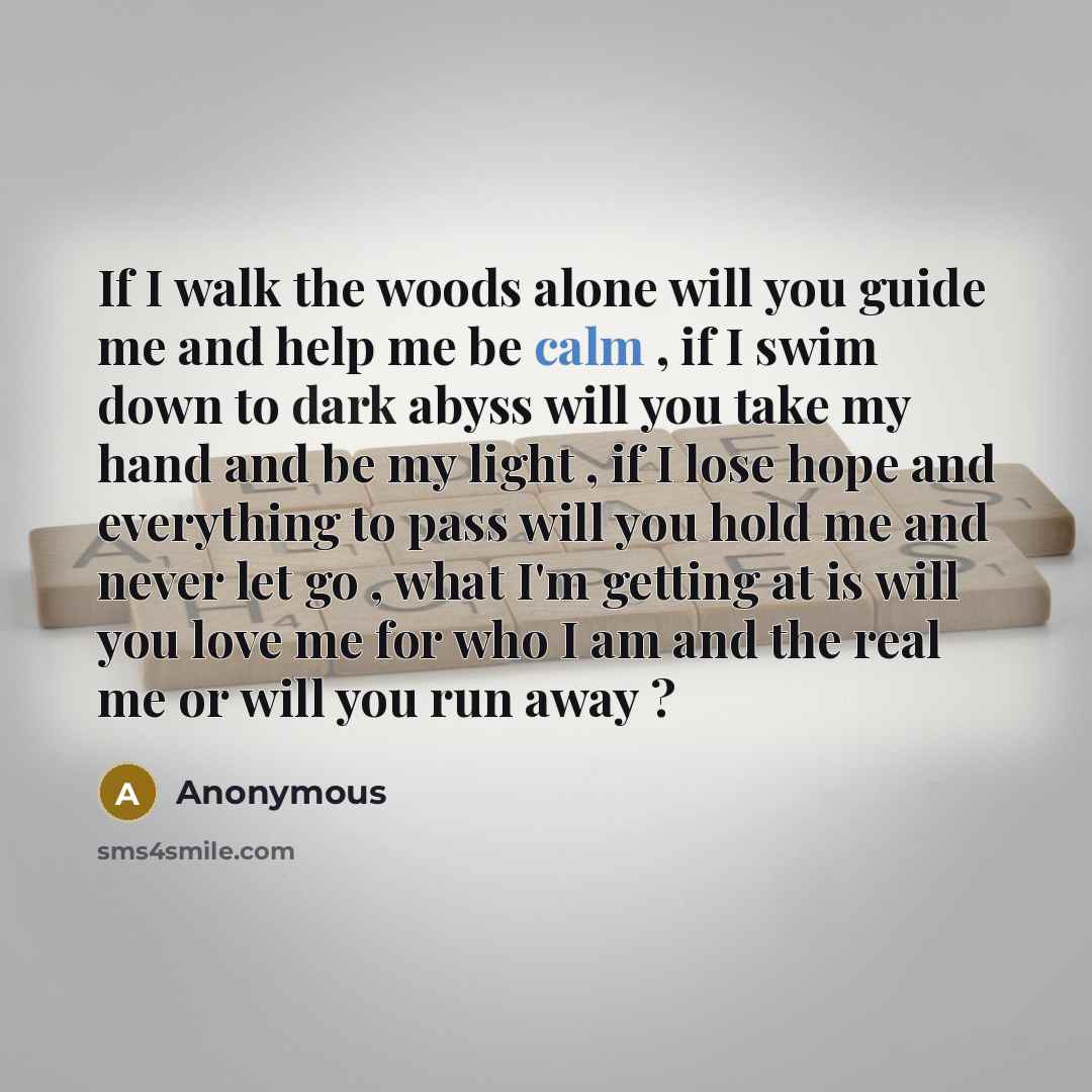 “If I walk the woods alone will you guide me and help me be calm , if I swim down to dark abyss will you take my hand and be my light , if I lose hope and everything to pass will you hold me and never let go , what I'm getting at is will you love me for who I am and the real me or will you run away ?” quote by Anonymous