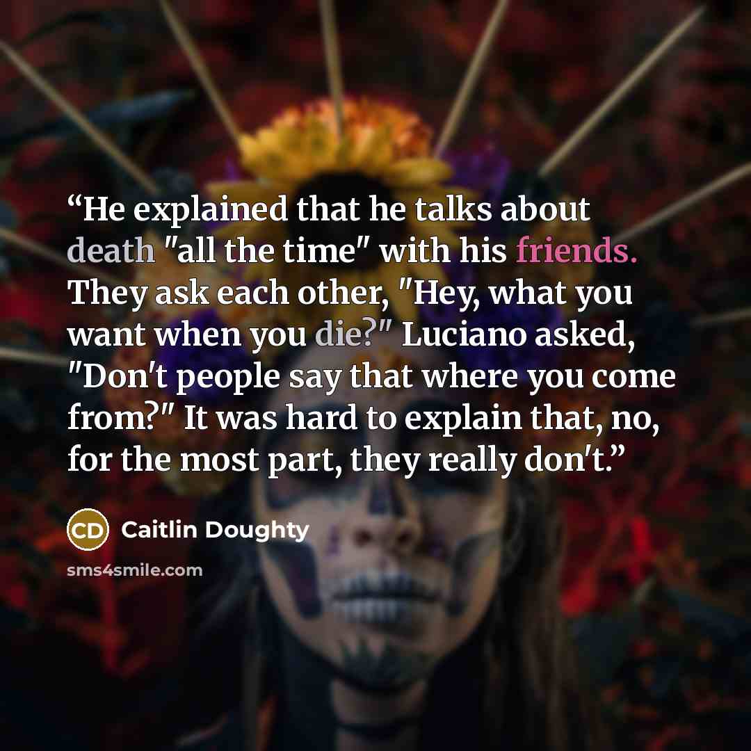 “He explained that he talks about death "all the time" with his friends. They ask each other, "Hey, what you want when you die?" Luciano asked, "Don't people say that where you come from?" It was hard to explain that, no, for the most part, they really don't.” quote by Caitlin Doughty