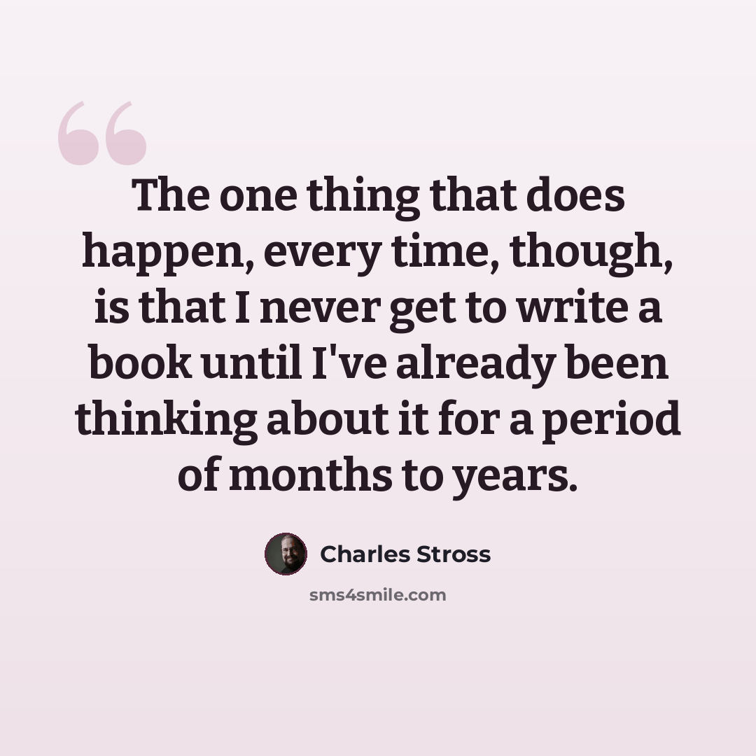 “The one thing that does happen, every time, though, is that I never get to write a book until I've already been thinking about it for a period of months to years.” quote by Charles Stross