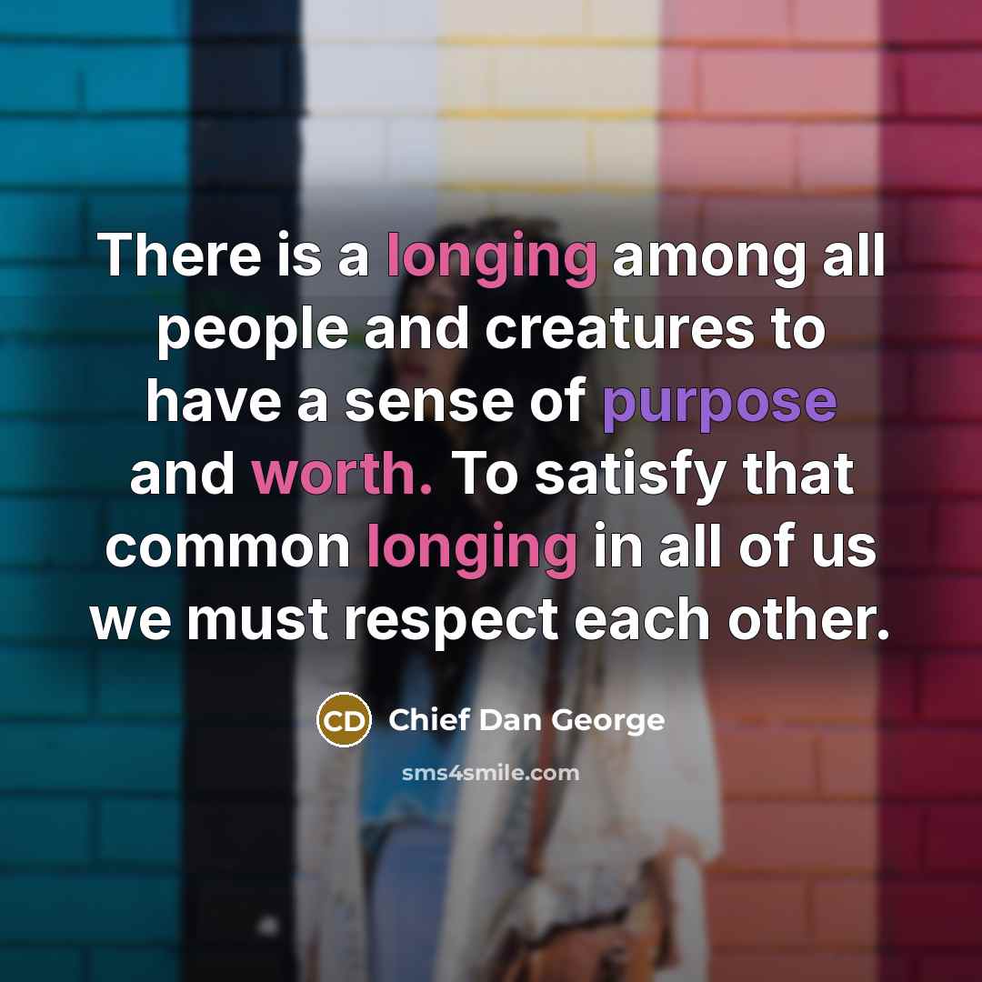 “There is a longing among all people and creatures to have a sense of purpose and worth. To satisfy that common longing in all of us we must respect each other.” quote by Chief Dan George