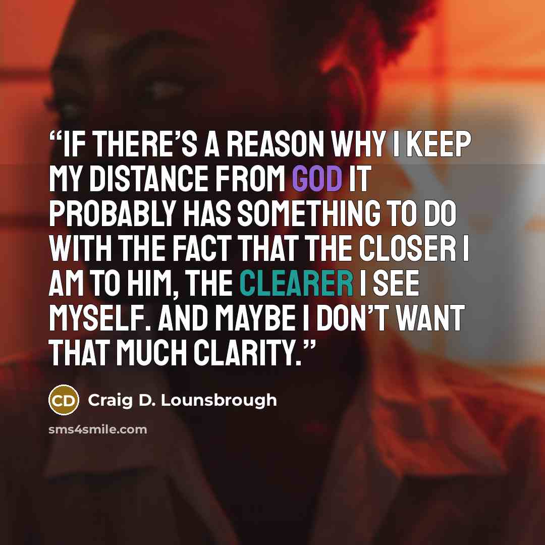 “If there’s a reason why I keep my distance from God it probably has something to do with the fact that the closer I am to Him, the clearer I see myself. And maybe I don’t want that much clarity.” quote by Craig D. Lounsbrough