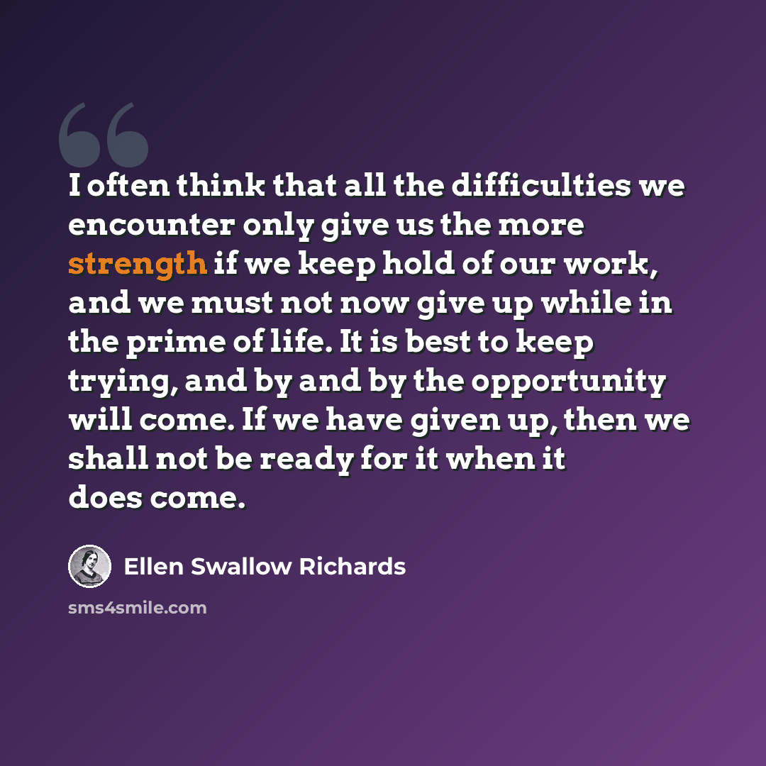 “I often think that all the difficulties we encounter only give us the more strength if we keep hold of our work, and we must not now give up while in the prime of life. It is best to keep trying, and by and by the opportunity will come. If we have given up, then we shall not be ready for it when…” quote by Ellen Swallow Richards