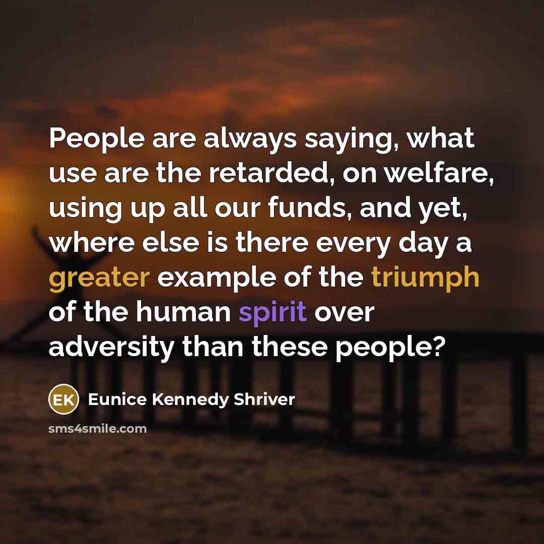 “People are always saying, what use are the retarded, on welfare, using up all our funds, and yet, where else is there every day a greater example of the triumph of the human spirit over adversity than these people?” quote by Eunice Kennedy Shriver