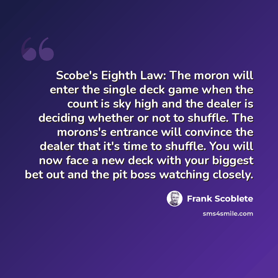“Scobe's Eighth Law: The moron will enter the single deck game when the count is sky high and the dealer is deciding whether or not to shuffle. The morons's entrance will convince the dealer that it's time to shuffle. You will now face a new deck with your biggest bet out and the pit boss watching…” quote by Frank Scoblete