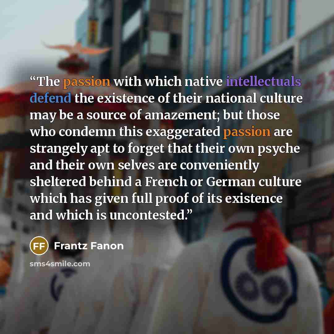 “The passion with which native intellectuals defend the existence of their national culture may be a source of amazement; but those who condemn this exaggerated passion are strangely apt to forget that their own psyche and their own selves are conveniently sheltered behind a French or German…” quote by Frantz Fanon