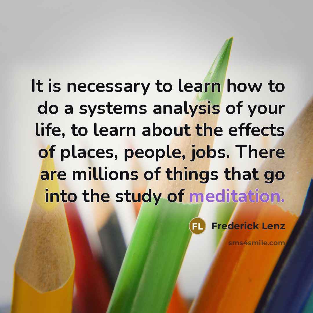 “It is necessary to learn how to do a systems analysis of your life, to learn about the effects of places, people, jobs. There are millions of things that go into the study of meditation.” quote by Frederick Lenz