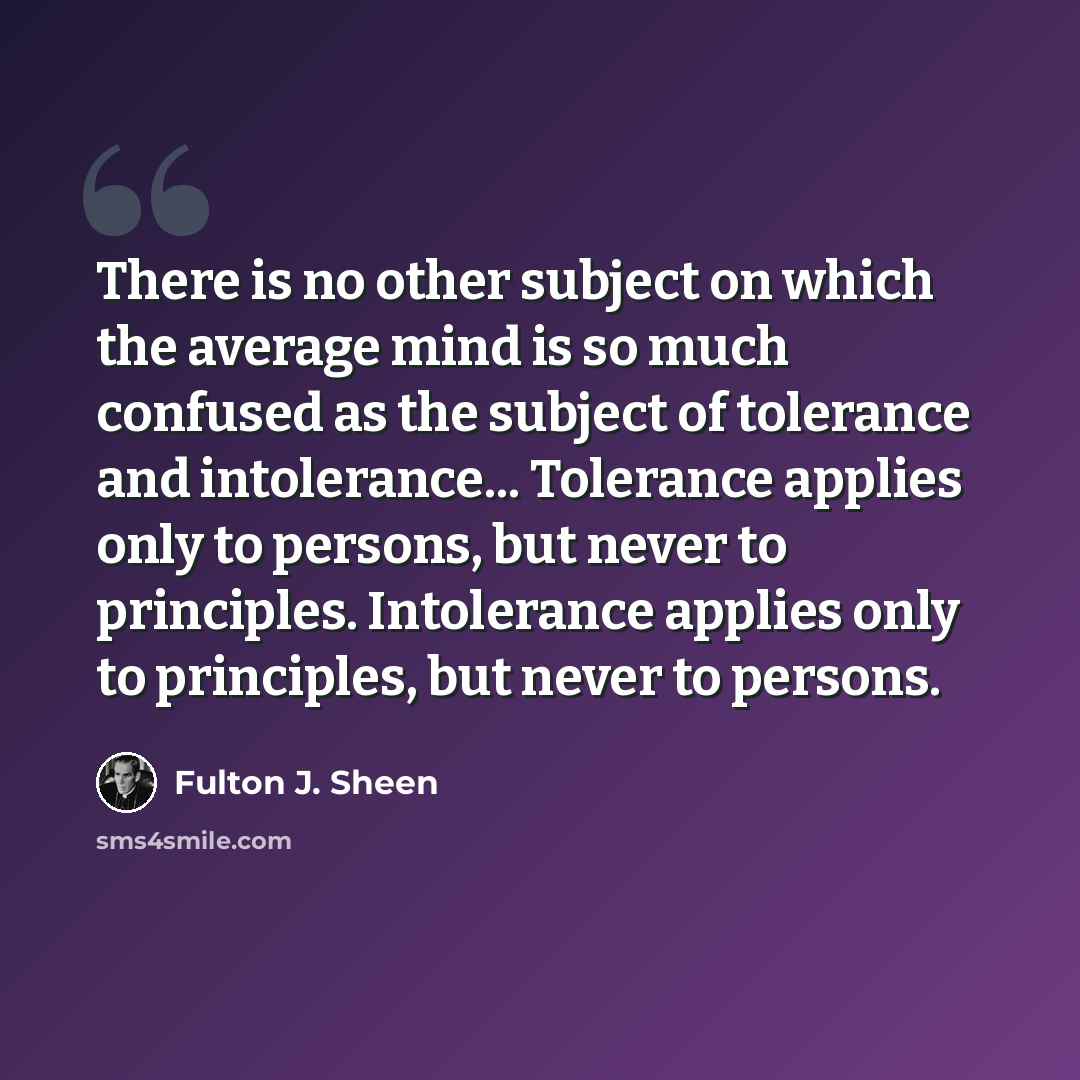 “There is no other subject on which the average mind is so much confused as the subject of tolerance and intolerance... Tolerance applies only to persons, but never to principles. Intolerance applies only to principles, but never to persons.” quote by Fulton J. Sheen