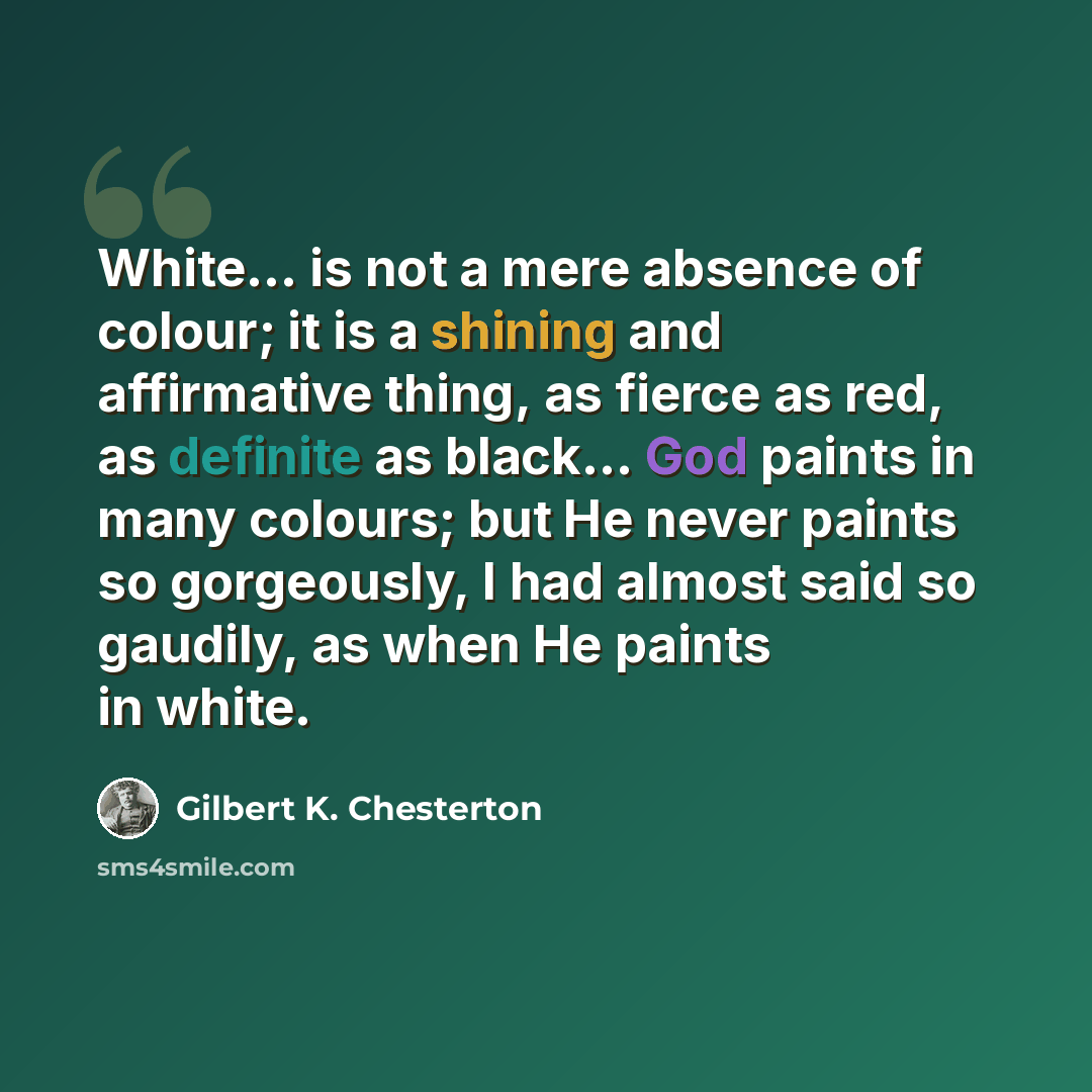 “White... is not a mere absence of colour; it is a shining and affirmative thing, as fierce as red, as definite as black... God paints in many colours; but He never paints so gorgeously, I had almost said so gaudily, as when He paints in white.” quote by Gilbert K. Chesterton