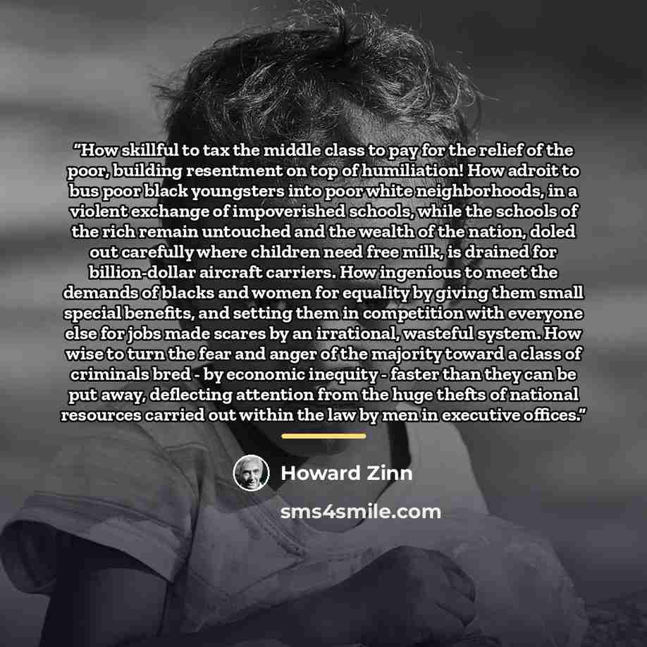 “How skillful to tax the middle class to pay for the relief of the poor, building resentment on top of humiliation! How adroit to bus poor black youngsters into poor white neighborhoods, in a violent exchange of impoverished schools, while the schools of the rich remain untouched and the wealth of…” quote by Howard Zinn