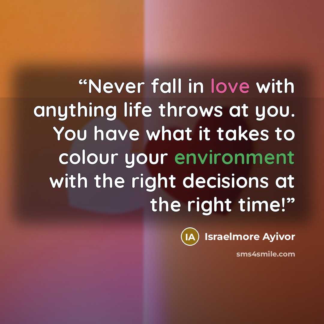 “Never fall in love with anything life throws at you. You have what it takes to colour your environment with the right decisions at the right time!” quote by Israelmore Ayivor
