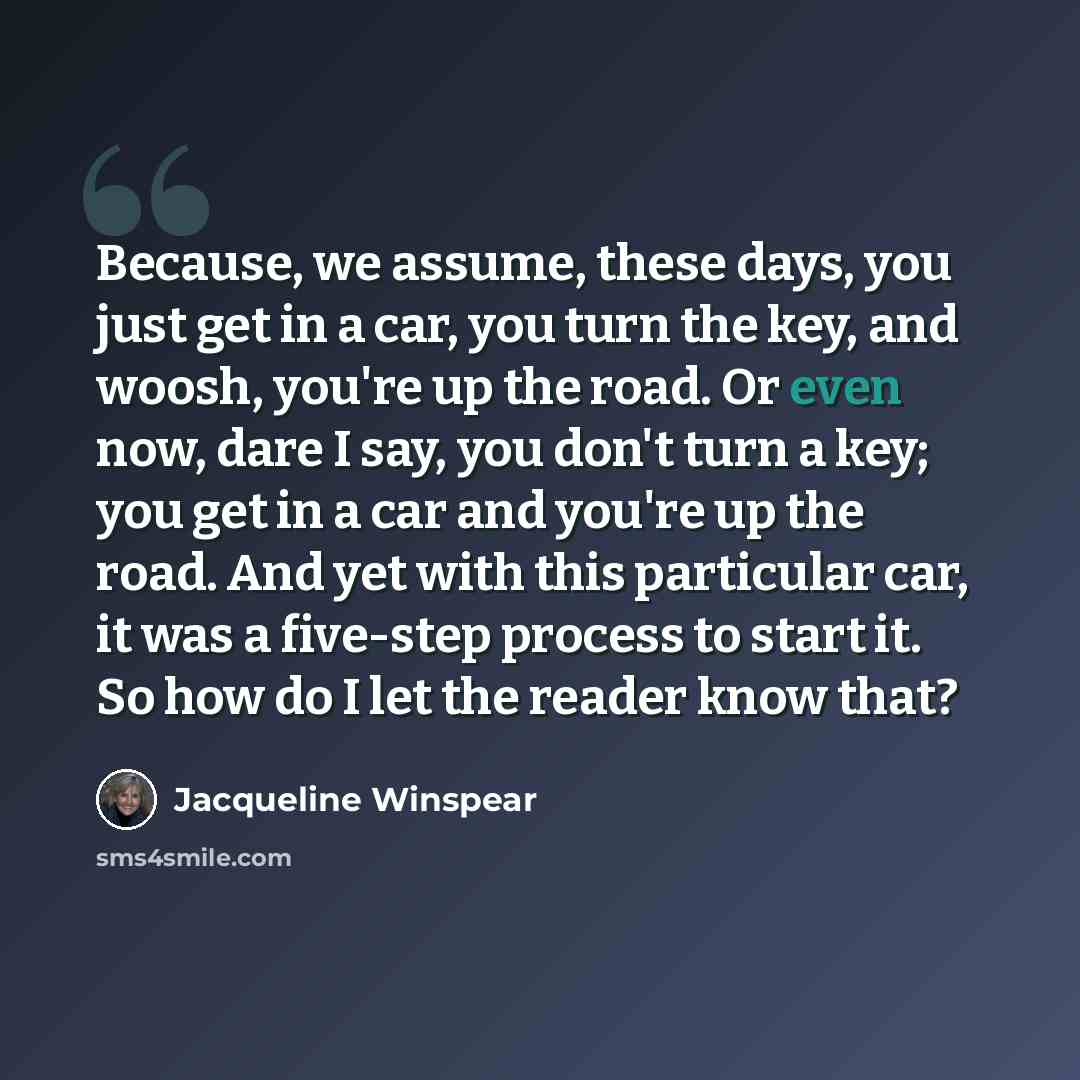 “Because, we assume, these days, you just get in a car, you turn the key, and woosh, you're up the road. Or even now, dare I say, you don't turn a key; you get in a car and you're up the road. And yet with this particular car, it was a five-step process to start it. So how do I let the reader know…” quote by Jacqueline Winspear