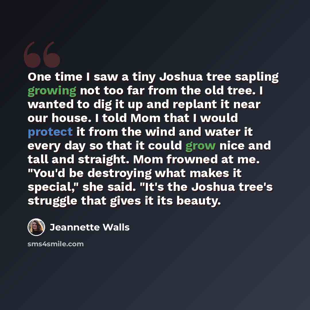 “One time I saw a tiny Joshua tree sapling growing not too far from the old tree. I wanted to dig it up and replant it near our house. I told Mom that I would protect it from the wind and water it every day so that it could grow nice and tall and straight. Mom frowned at me. "You'd be destroying…” quote by Jeannette Walls