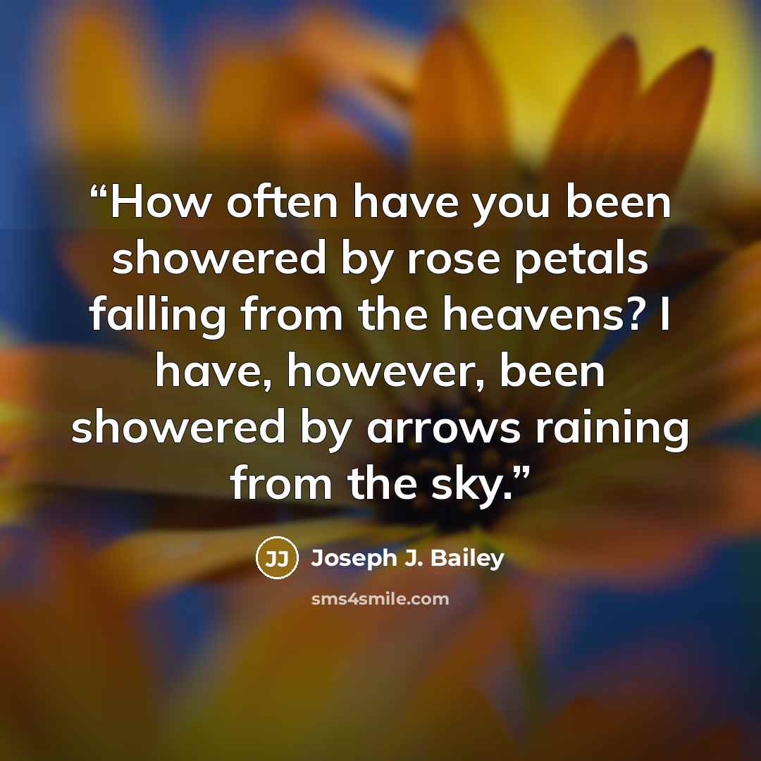 “How often have you been showered by rose petals falling from the heavens? I have, however, been showered by arrows raining from the sky.” quote by Joseph J. Bailey