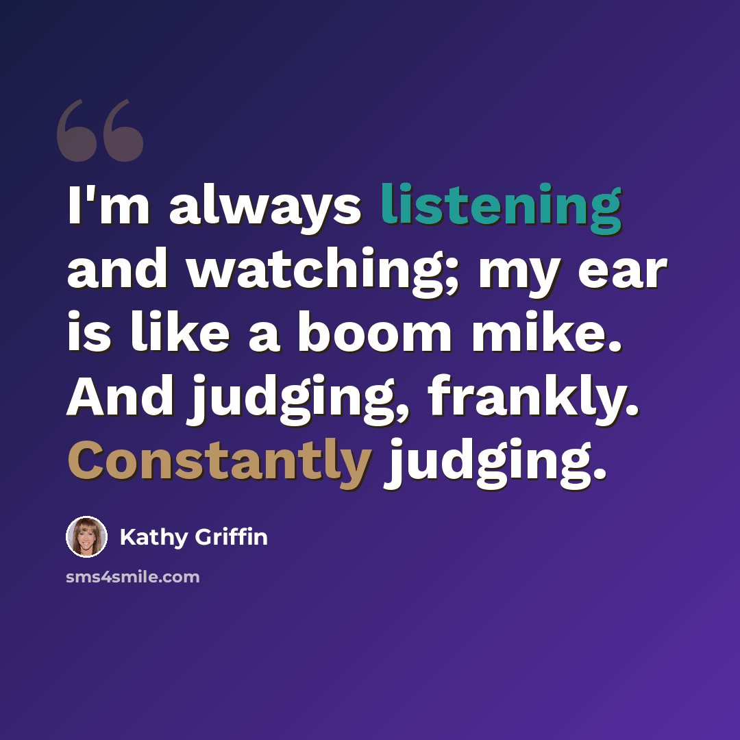 “I'm always listening and watching; my ear is like a boom mike. And judging, frankly. Constantly judging.” quote by Kathy Griffin