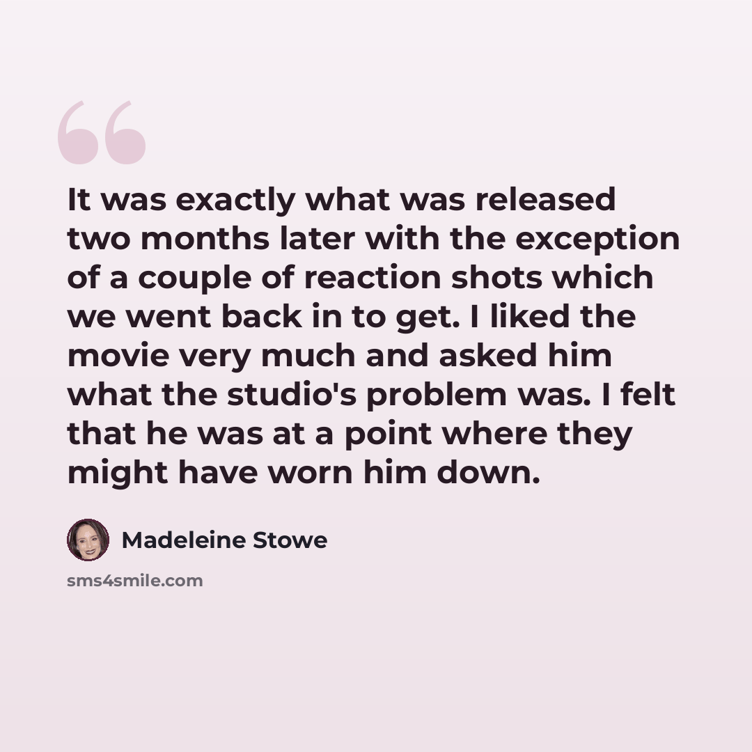 “It was exactly what was released two months later with the exception of a couple of reaction shots which we went back in to get. I liked the movie very much and asked him what the studio's problem was. I felt that he was at a point where they might have worn him down.” quote by Madeleine Stowe