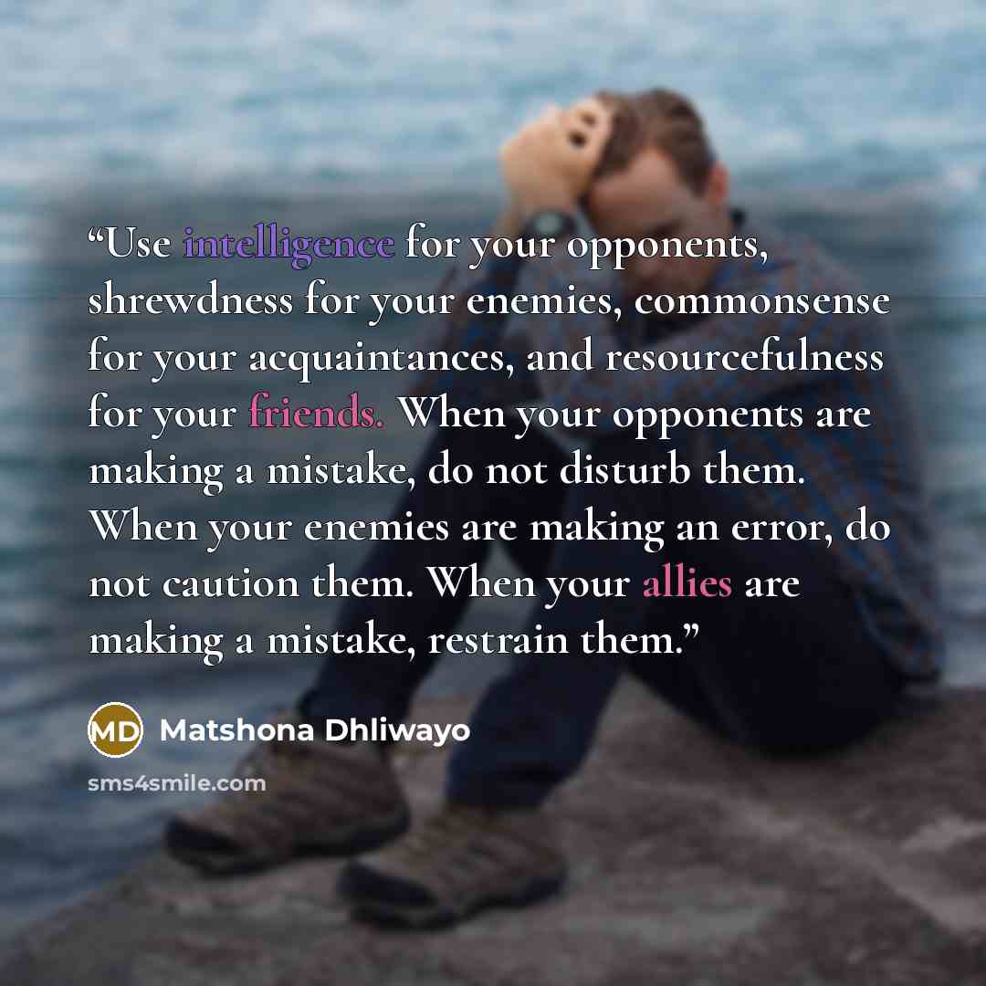 “Use intelligence for your opponents, shrewdness for your enemies, commonsense for your acquaintances, and resourcefulness for your friends. When your opponents are making a mistake, do not disturb them. When your enemies are making an error, do not caution them. When your allies are making a…” quote by Matshona Dhliwayo