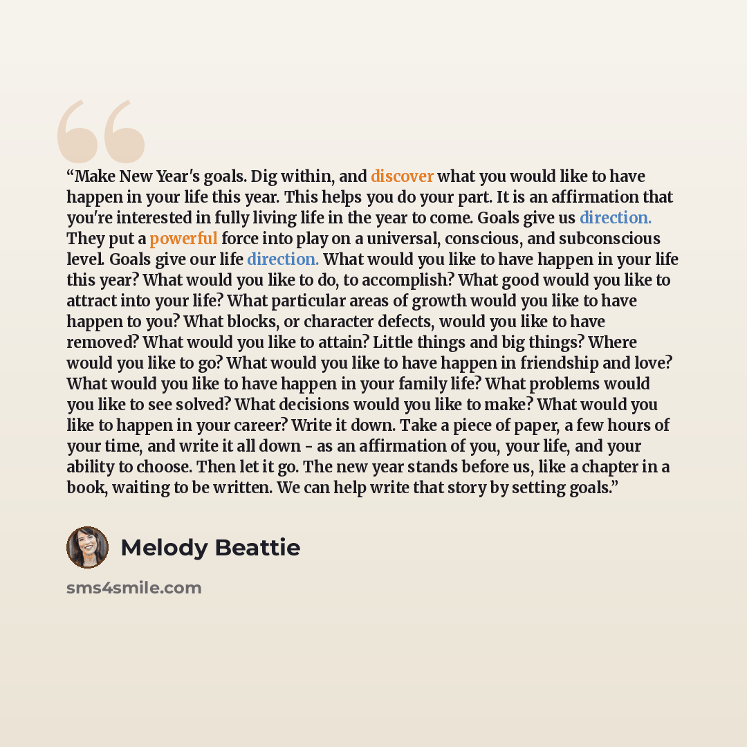 “Make New Year's goals. Dig within, and discover what you would like to have happen in your life this year. This helps you do your part. It is an affirmation that you're interested in fully living life in the year to come. Goals give us direction. They put a powerful force into play on a universal…” quote by Melody Beattie
