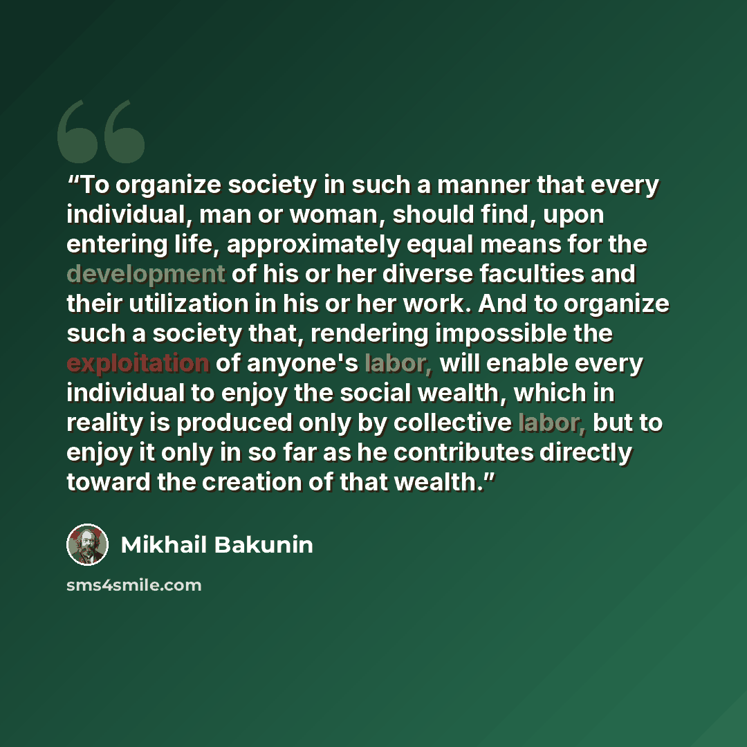 “To organize society in such a manner that every individual, man or woman, should find, upon entering life, approximately equal means for the development of his or her diverse faculties and their utilization in his or her work. And to organize such a society that, rendering impossible the…” quote by Mikhail Bakunin