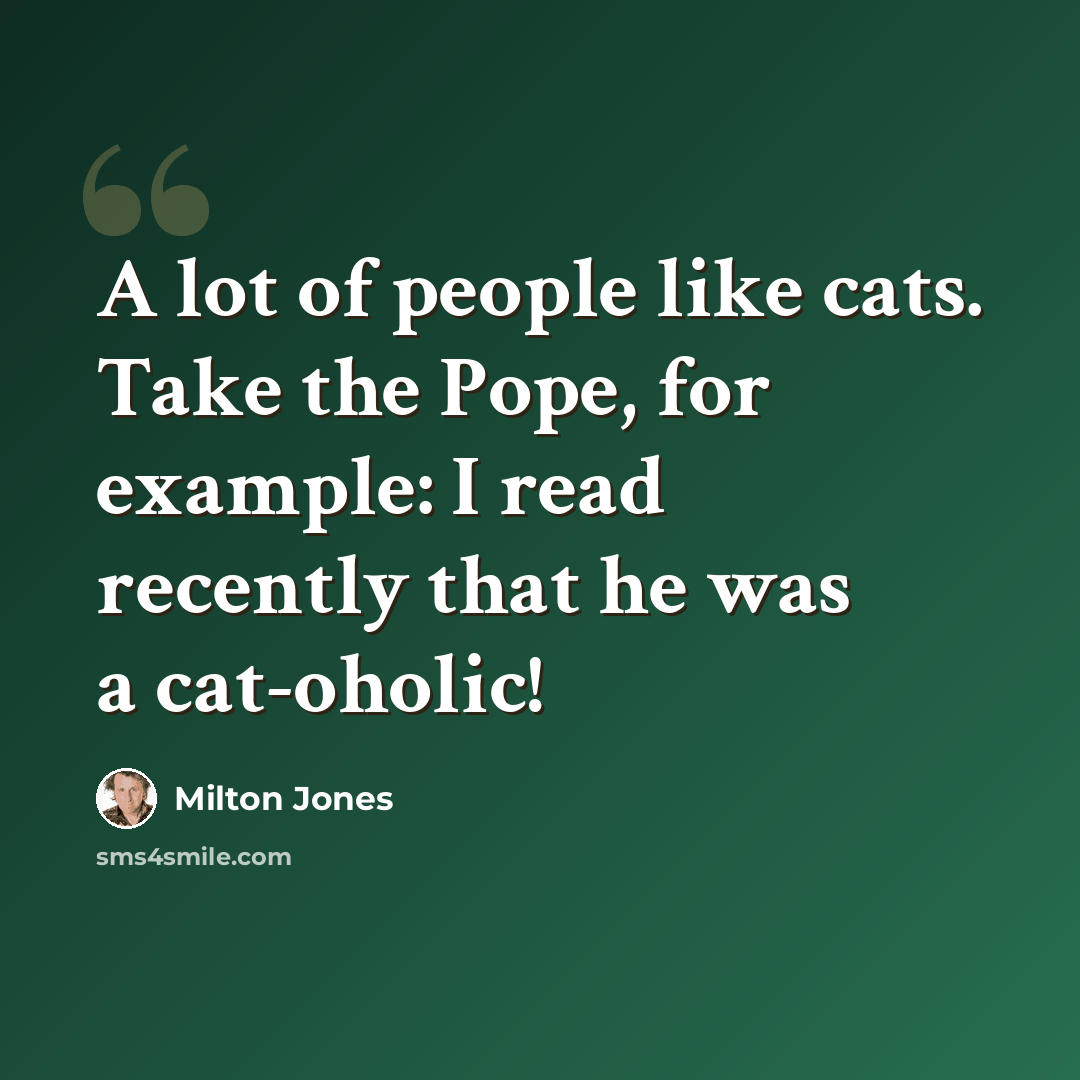 “A lot of people like cats. Take the Pope, for example: I read recently that he was a cat-oholic!” quote by Milton Jones