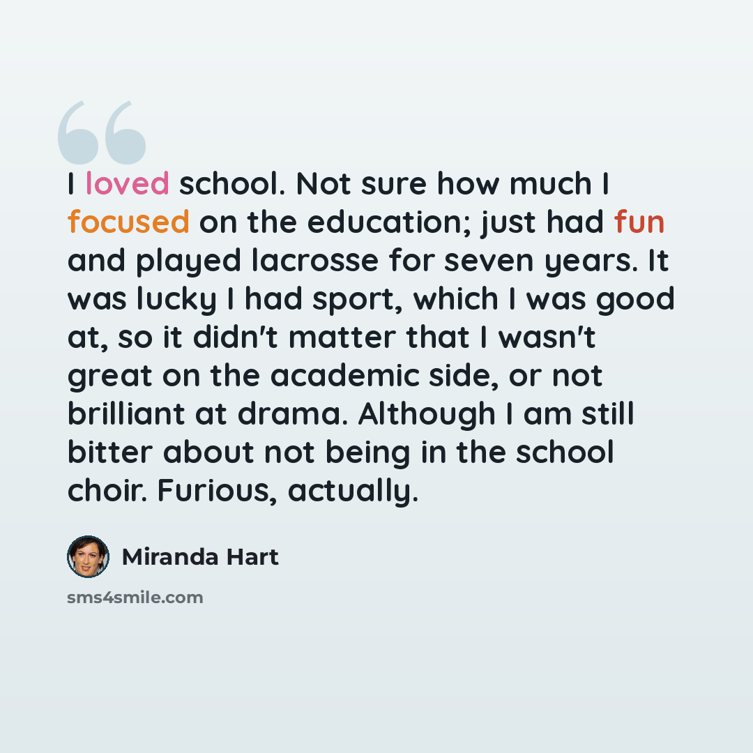 “I loved school. Not sure how much I focused on the education; just had fun and played lacrosse for seven years. It was lucky I had sport, which I was good at, so it didn't matter that I wasn't great on the academic side, or not brilliant at drama. Although I am still bitter about not being in the…” quote by Miranda Hart