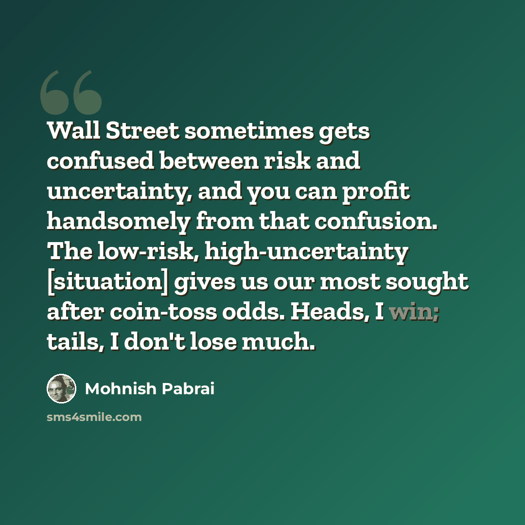 “Wall Street sometimes gets confused between risk and uncertainty, and you can profit handsomely from that confusion. The low-risk, high-uncertainty [situation] gives us our most sought after coin-toss odds. Heads, I win; tails, I don't lose much.” quote by Mohnish Pabrai