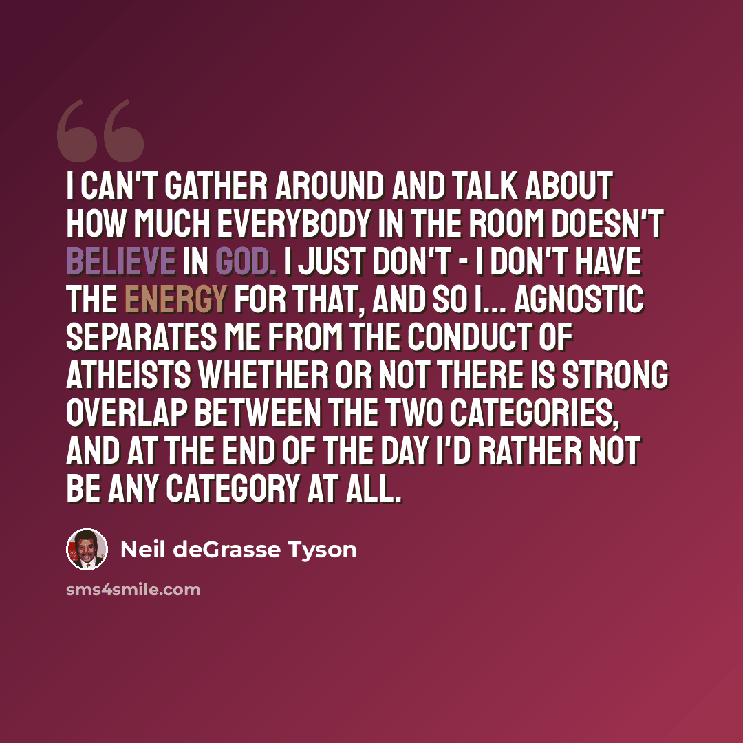 “I can't gather around and talk about how much everybody in the room doesn't believe in God. I just don't - I don't have the energy for that, and so I... Agnostic separates me from the conduct of atheists whether or not there is strong overlap between the two categories, and at the end of the day…” quote by Neil deGrasse Tyson