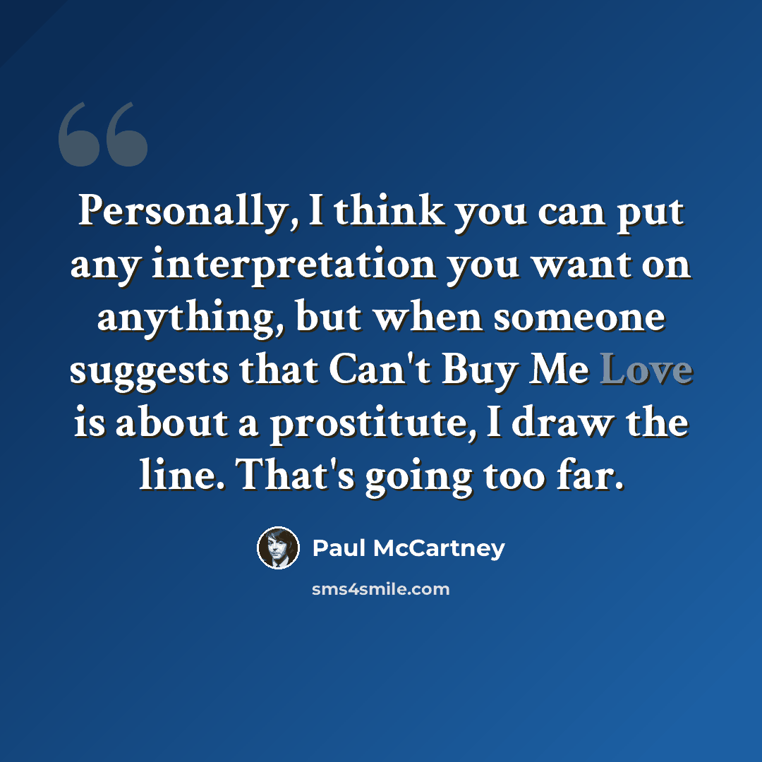 “Personally, I think you can put any interpretation you want on anything, but when someone suggests that Can't Buy Me Love is about a prostitute, I draw the line. That's going too far.” quote by Paul McCartney