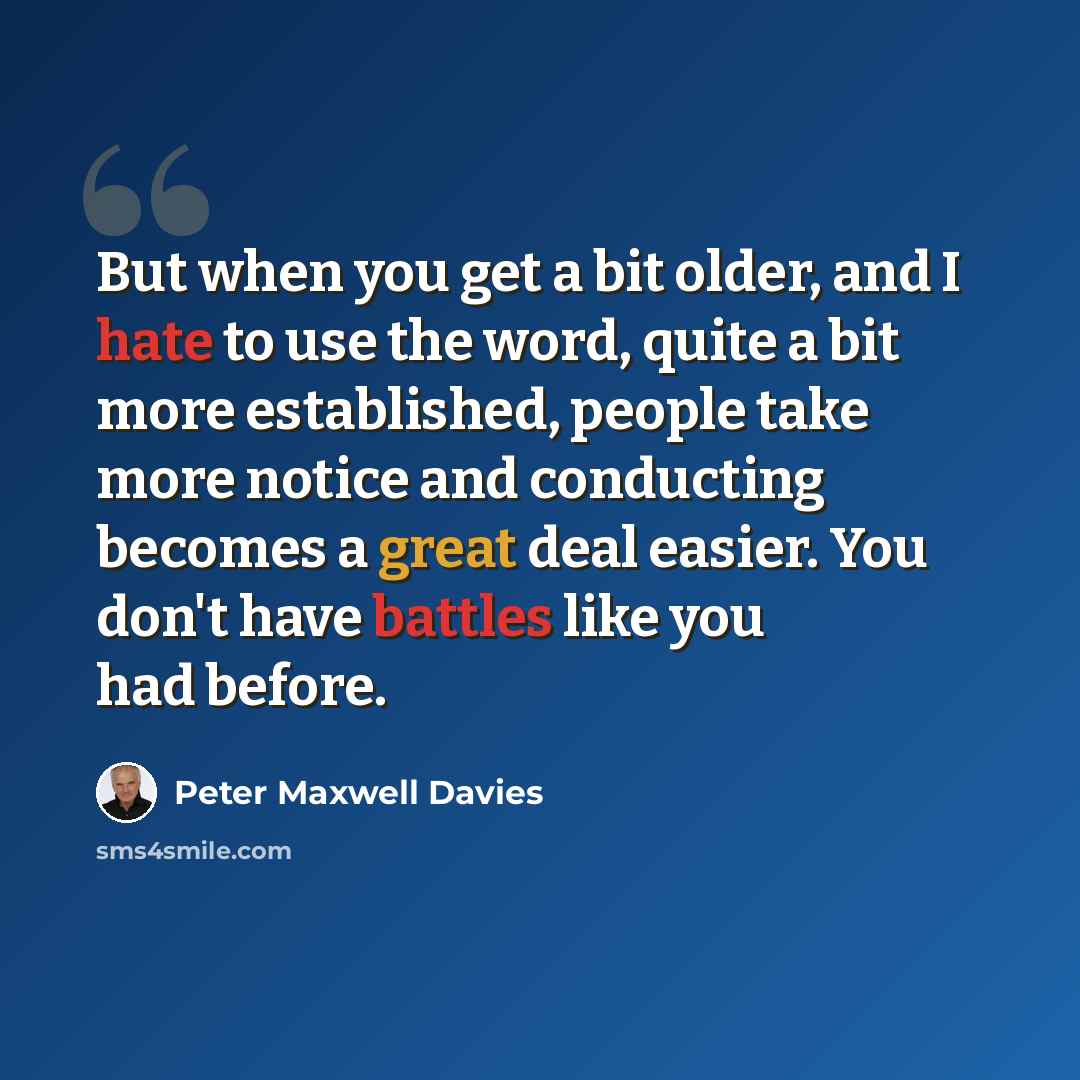 “But when you get a bit older, and I hate to use the word, quite a bit more established, people take more notice and conducting becomes a great deal easier. You don't have battles like you had before.” quote by Peter Maxwell Davies