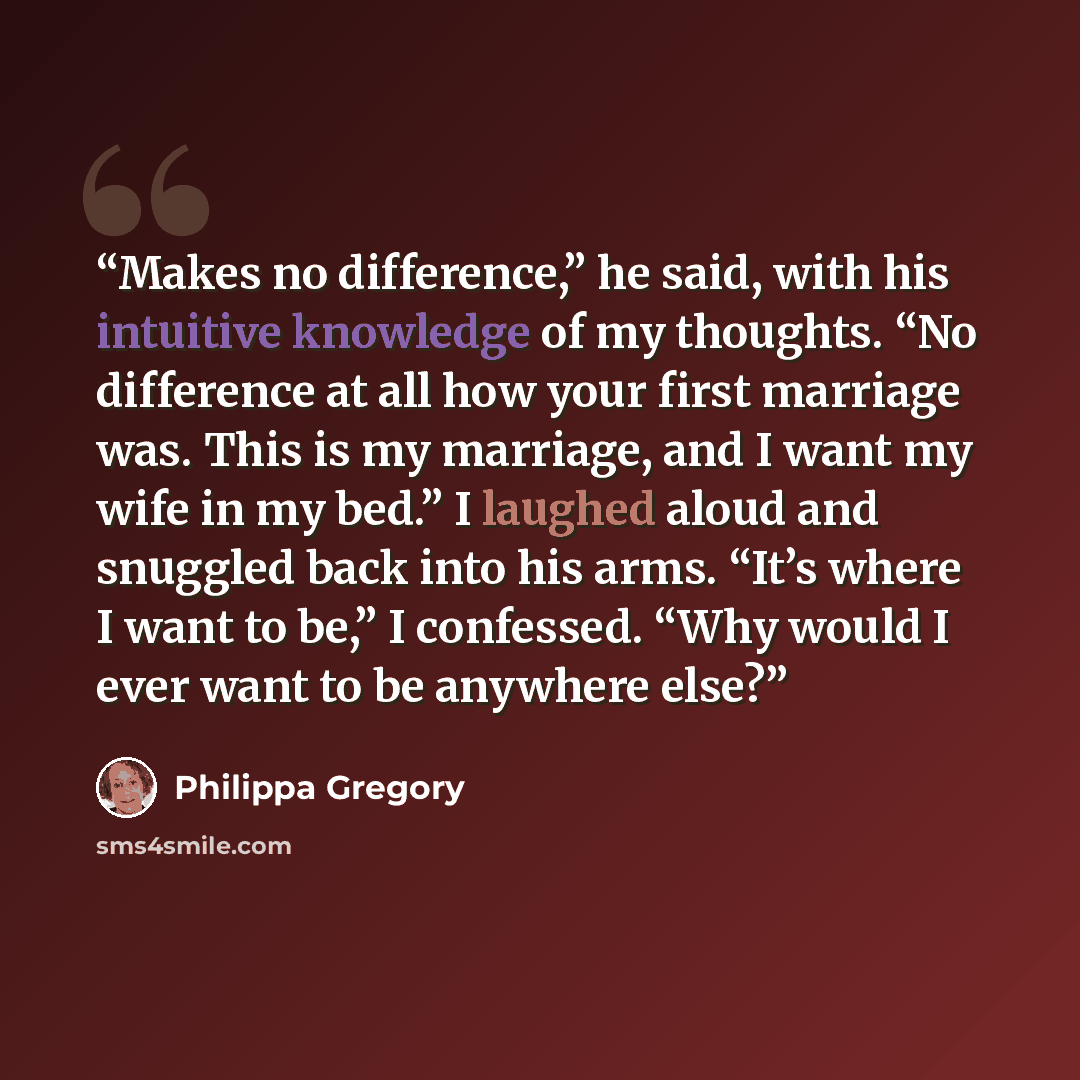 “Makes no difference,” he said, with his intuitive knowledge of my thoughts. “No difference at all how your first marriage was. This is my marriage, and I want my wife in my bed.” I laughed aloud and snuggled back into his arms. “It’s where I want to be,” I confessed. “Why would I ever want to be…” quote by Philippa Gregory
