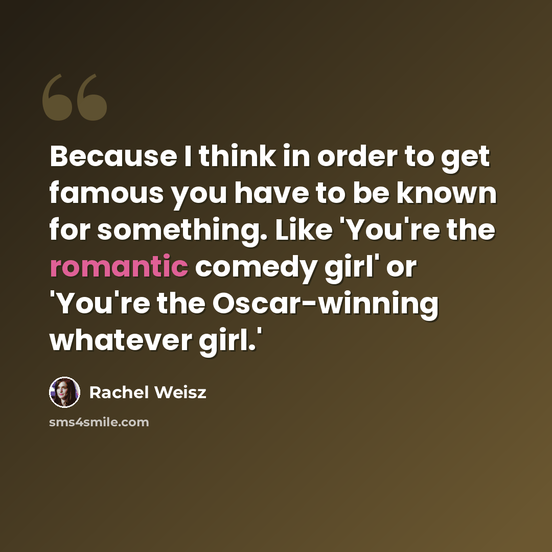 “Because I think in order to get famous you have to be known for something. Like 'You're the romantic comedy girl' or 'You're the Oscar-winning whatever girl.'” quote by Rachel Weisz