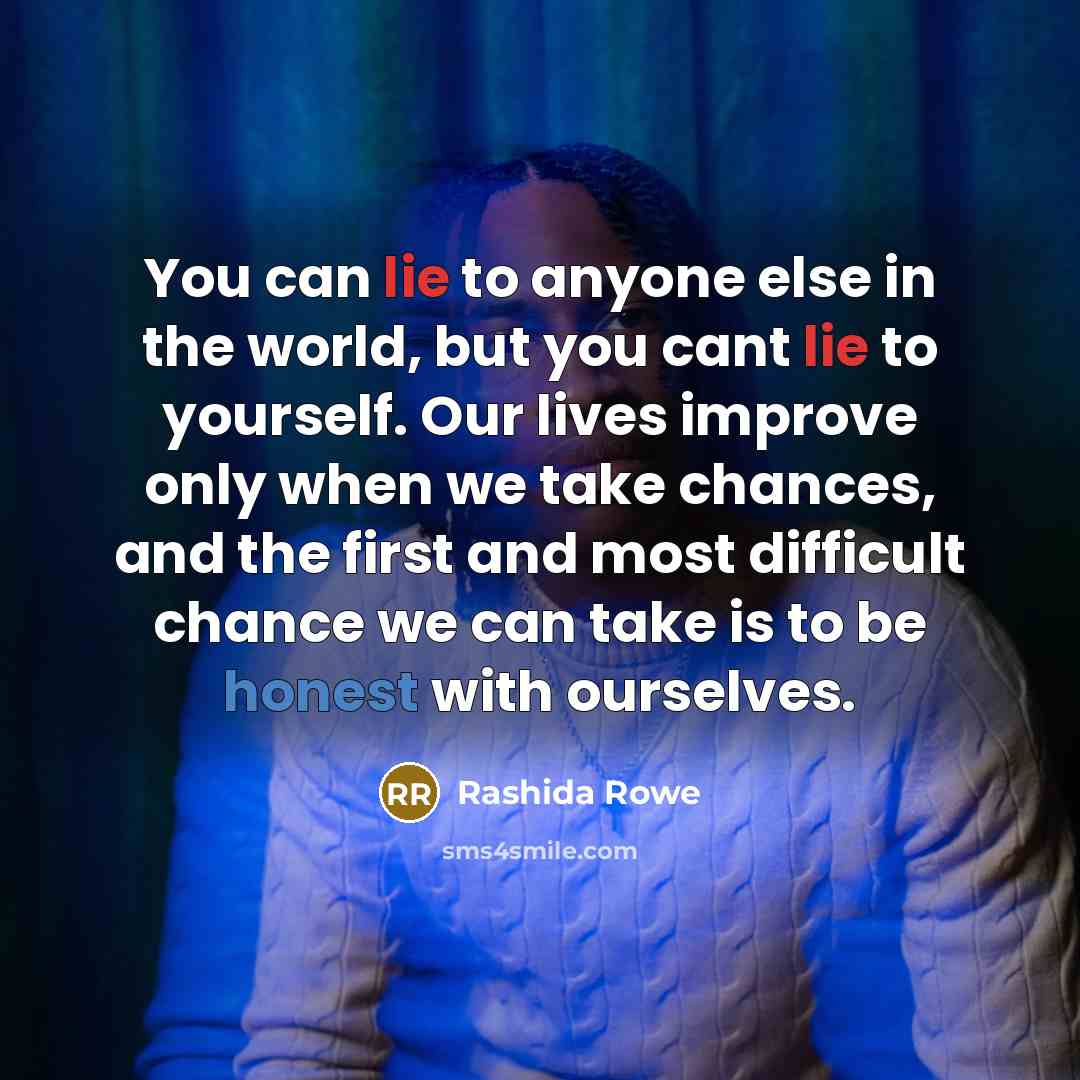 “You can lie to anyone else in the world, but you cant lie to yourself. Our lives improve only when we take chances, and the first and most difficult chance we can take is to be honest with ourselves.” quote by Rashida Rowe