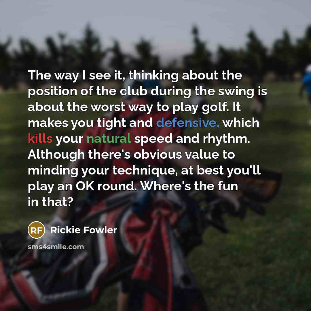 “The way I see it, thinking about the position of the club during the swing is about the worst way to play golf. It makes you tight and defensive, which kills your natural speed and rhythm. Although there's obvious value to minding your technique, at best you'll play an OK round. Where's the fun in…” quote by Rickie Fowler