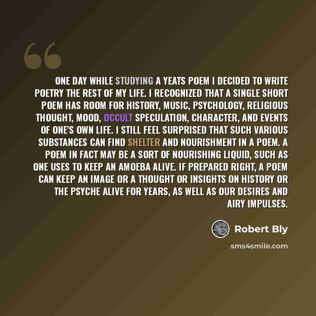 “One day while studying a Yeats poem I decided to write poetry the rest of my life. I recognized that a single short poem has room for history, music, psychology, religious thought, mood, occult speculation, character, and events of one's own life. I still feel surprised that such various…” quote by Robert Bly