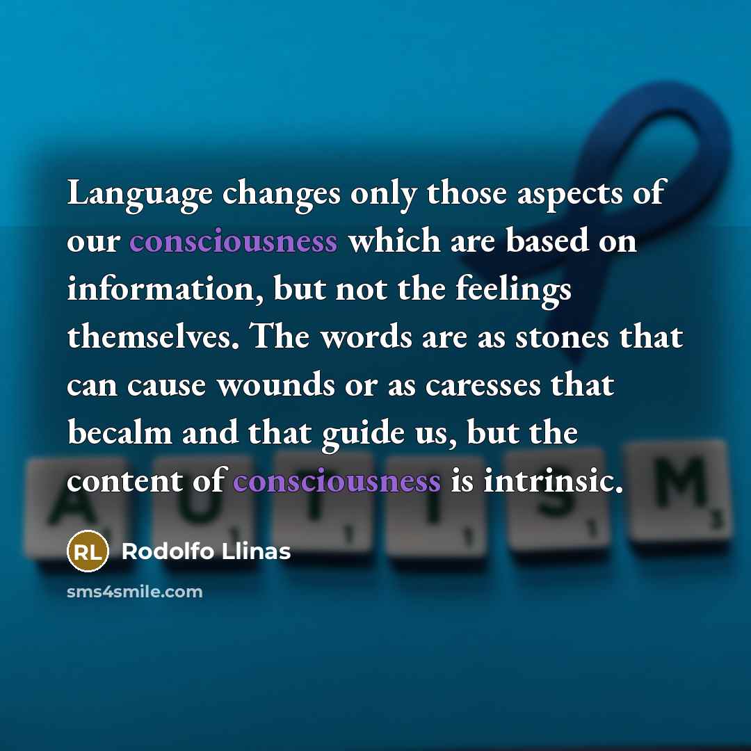 “Language changes only those aspects of our consciousness which are based on information, but not the feelings themselves. The words are as stones that can cause wounds or as caresses that becalm and that guide us, but the content of consciousness is intrinsic.” quote by Rodolfo Llinas