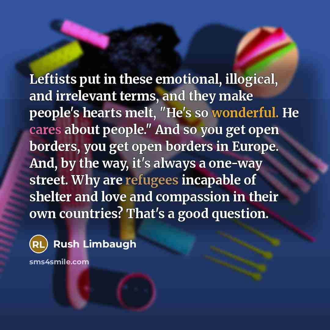 “Leftists put in these emotional, illogical, and irrelevant terms, and they make people's hearts melt, "He's so wonderful. He cares about people." And so you get open borders, you get open borders in Europe. And, by the way, it's always a one-way street. Why are refugees incapable of shelter and…” quote by Rush Limbaugh