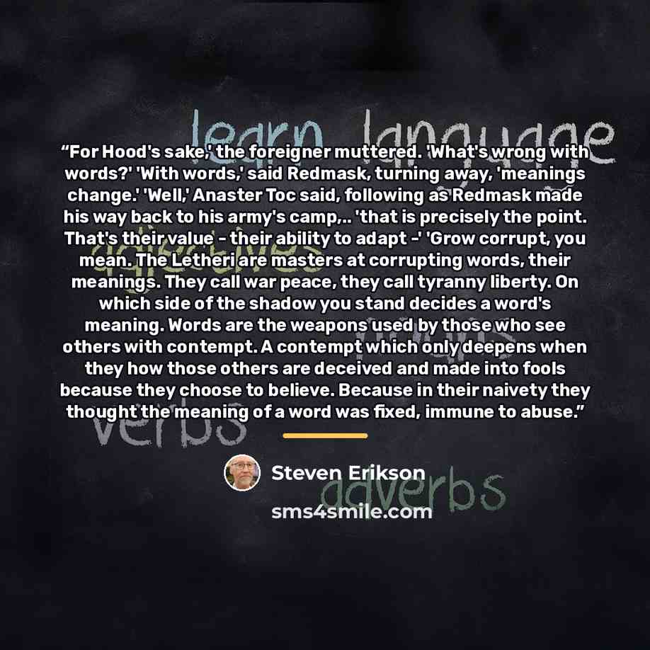 “For Hood's sake,' the foreigner muttered. 'What's wrong with words?' 'With words,' said Redmask, turning away, 'meanings change.' 'Well,' Anaster Toc said, following as Redmask made his way back to his army's camp,.. 'that is precisely the point. That's their value - their ability to adapt -'…” quote by Steven Erikson