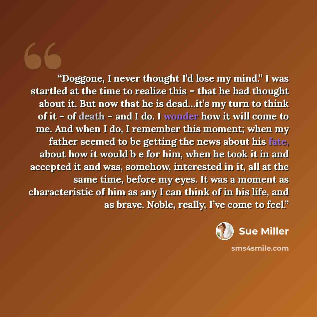 “Doggone, I never thought I’d lose my mind.” I was startled at the time to realize this – that he had thought about it. But now that he is dead…it’s my turn to think of it – of death – and I do. I wonder how it will come to me. And when I do, I remember this moment; when my father seemed to be…” quote by Sue Miller