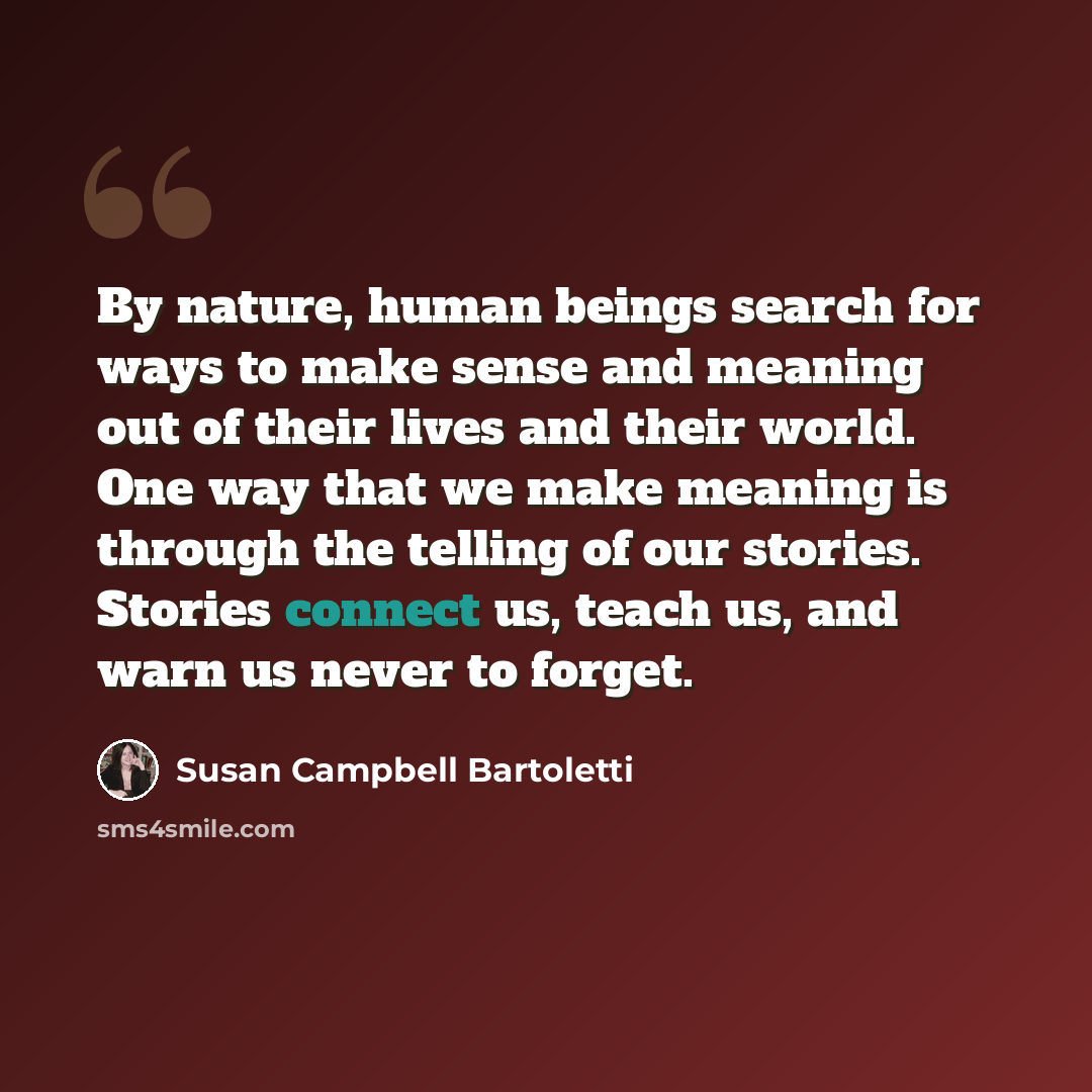 “By nature, human beings search for ways to make sense and meaning out of their lives and their world. One way that we make meaning is through the telling of our stories. Stories connect us, teach us, and warn us never to forget.” quote by Susan Campbell Bartoletti