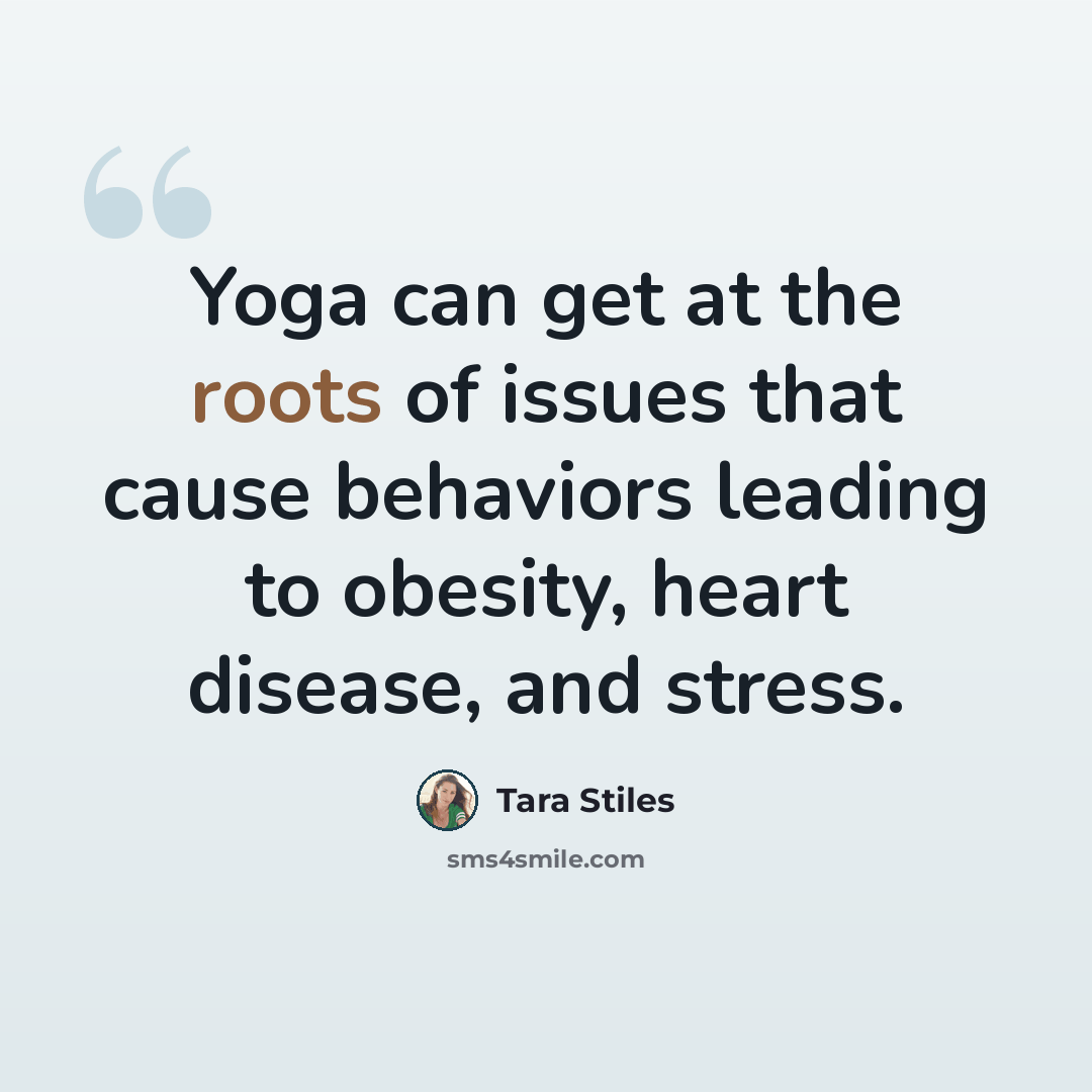 “Yoga can get at the roots of issues that cause behaviors leading to obesity, heart disease, and stress.” quote by Tara Stiles
