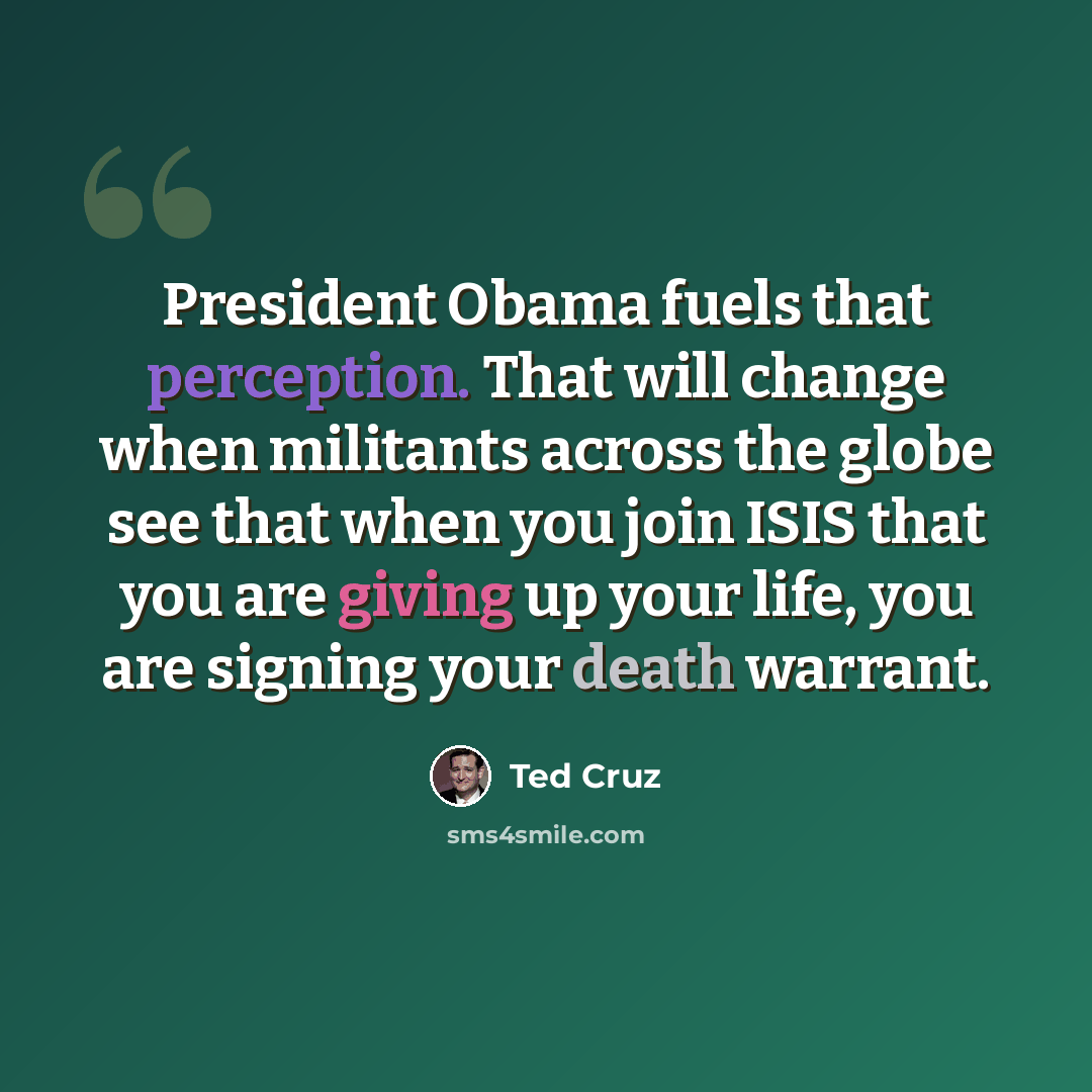 “President Obama fuels that perception. That will change when militants across the globe see that when you join ISIS that you are giving up your life, you are signing your death warrant.” quote by Ted Cruz