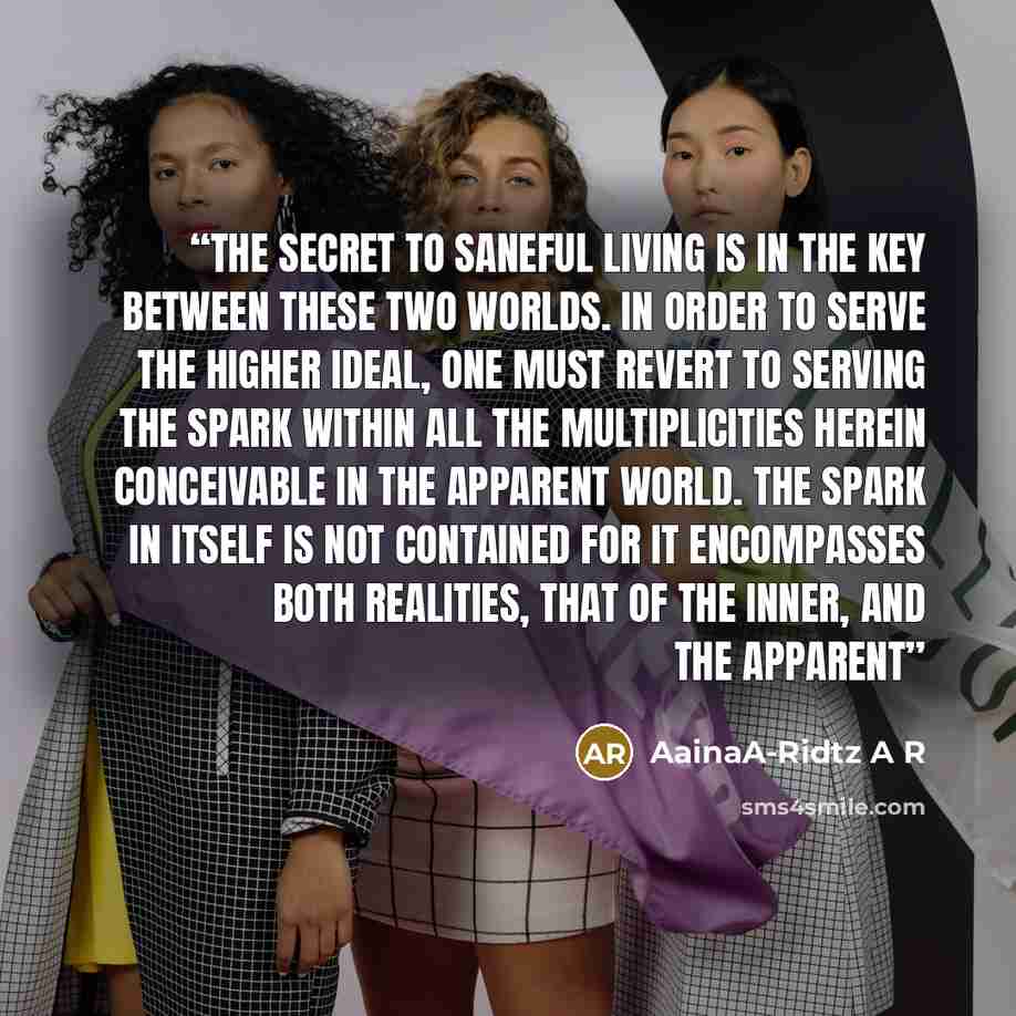 “The Secret to saneful living is in the Key between these two worlds. In order to serve the higher ideal, one must revert to serving the Spark within all the multiplicities herein conceivable in the apparent world. The spark in itself is not contained for it encompasses both realities, that of the…” quote by AainaA-Ridtz A R