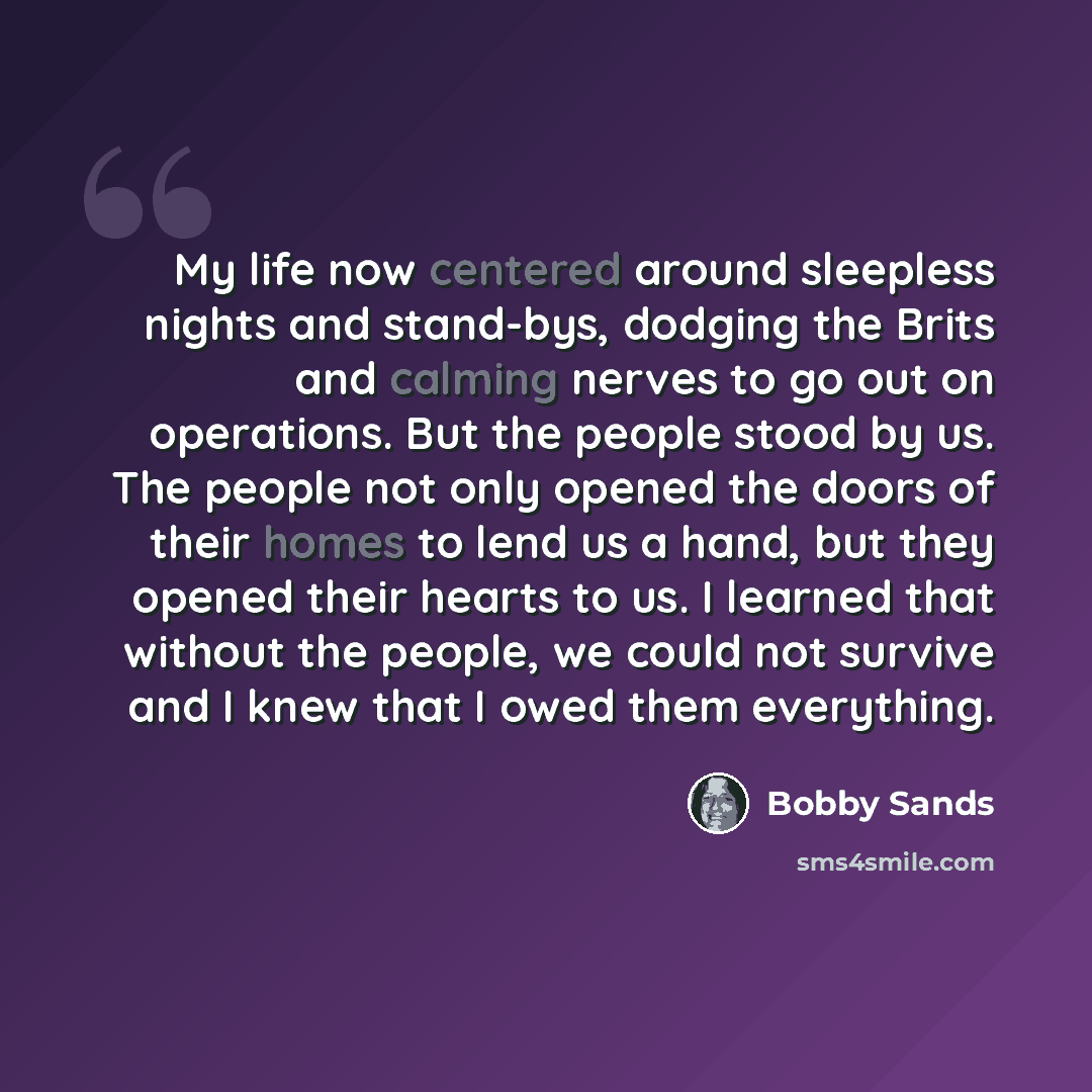 “My life now centered around sleepless nights and stand-bys, dodging the Brits and calming nerves to go out on operations. But the people stood by us. The people not only opened the doors of their homes to lend us a hand, but they opened their hearts to us. I learned that without the people, we…” quote by Bobby Sands