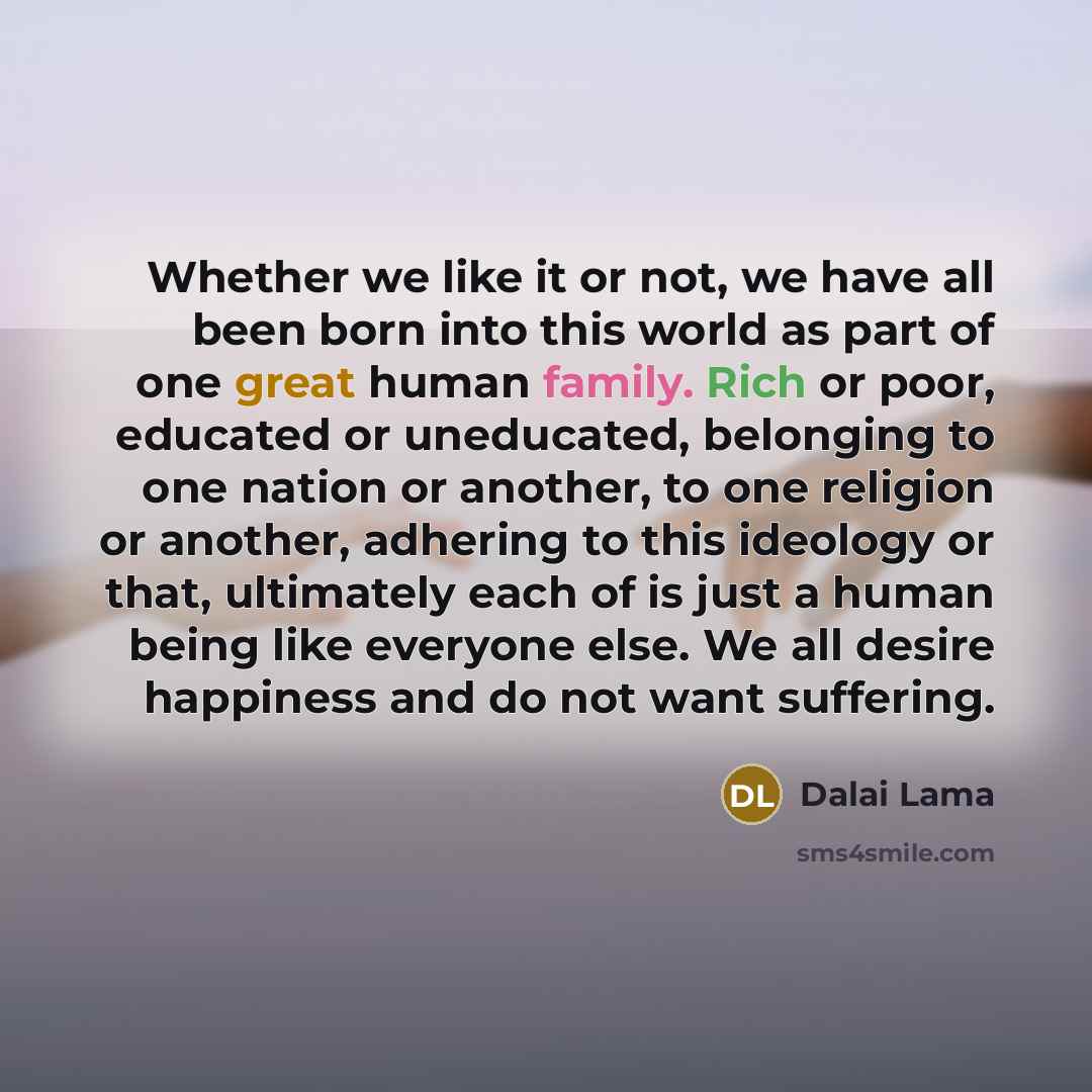 “Whether we like it or not, we have all been born into this world as part of one great human family. Rich or poor, educated or uneducated, belonging to one nation or another, to one religion or another, adhering to this ideology or that, ultimately each of is just a human being like everyone else…” quote by Dalai Lama