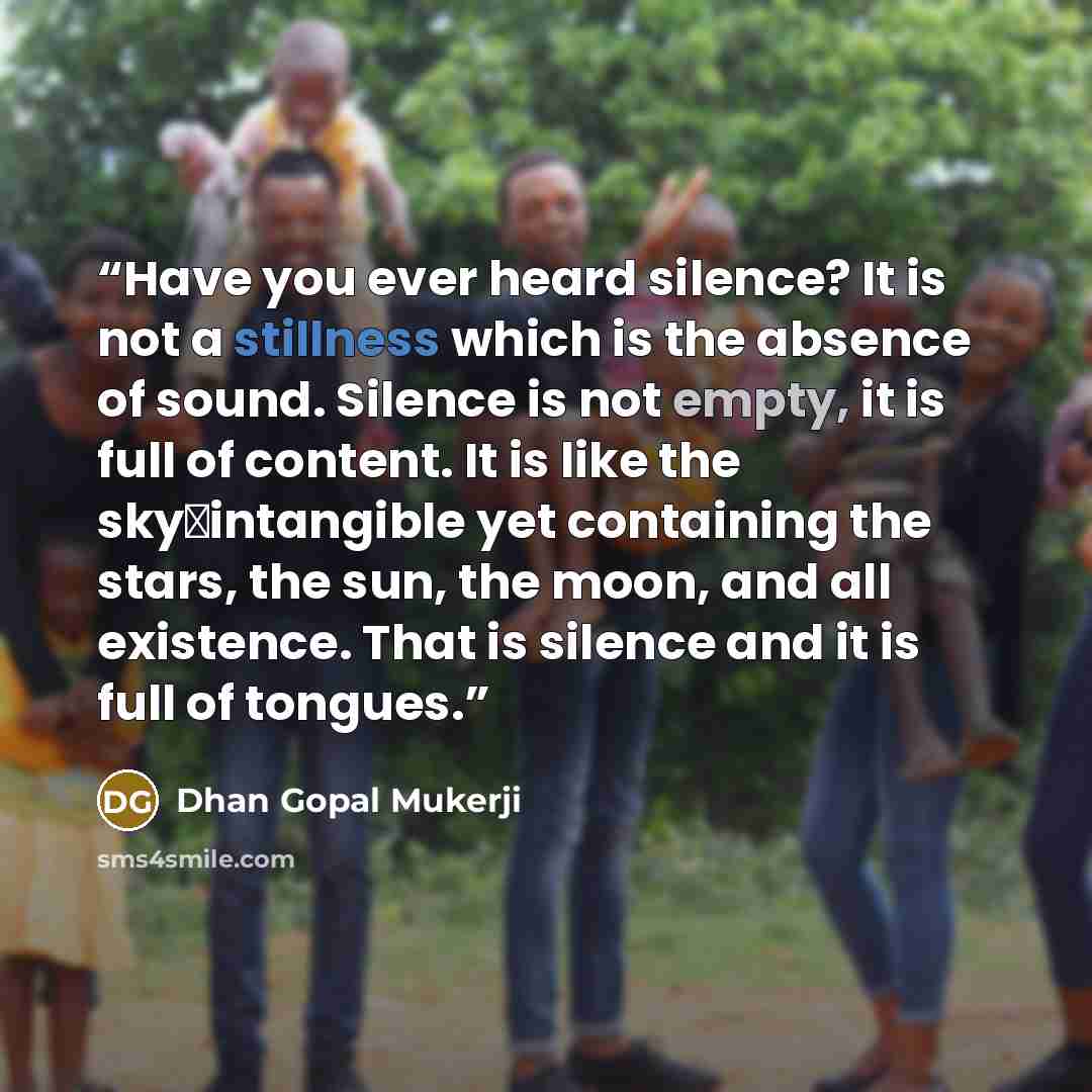 “Have you ever heard silence? It is not a stillness which is the absence of sound. Silence is not empty, it is full of content. It is like the sky―intangible yet containing the stars, the sun, the moon, and all existence. That is silence and it is full of tongues.” quote by Dhan Gopal Mukerji
