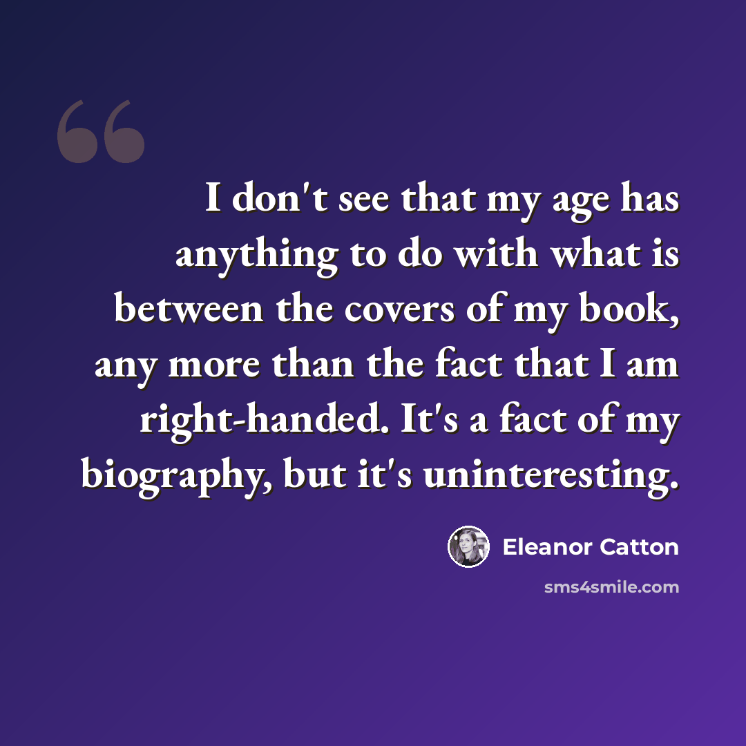“I don't see that my age has anything to do with what is between the covers of my book, any more than the fact that I am right-handed. It's a fact of my biography, but it's uninteresting.” quote by Eleanor Catton