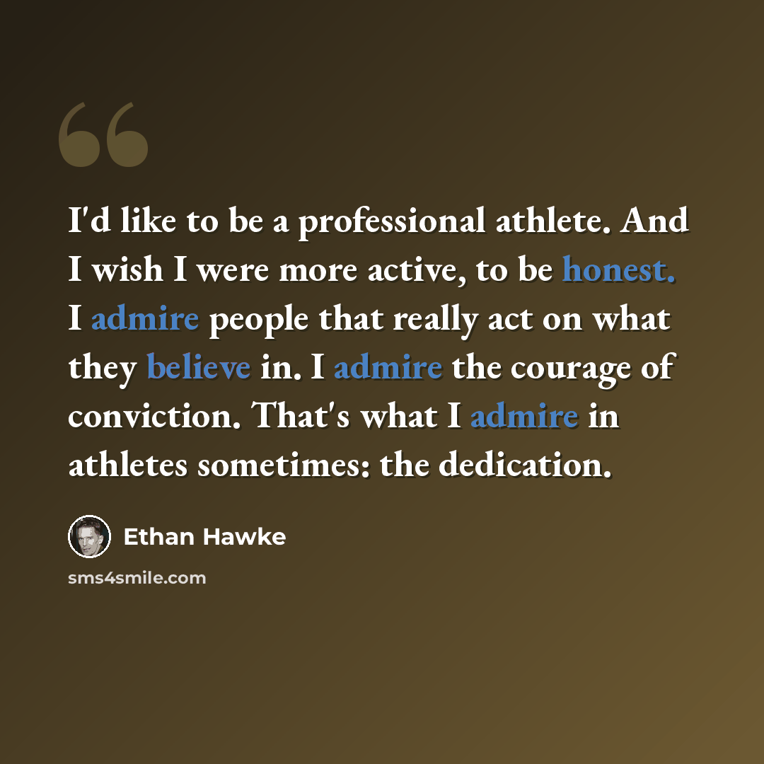“I'd like to be a professional athlete. And I wish I were more active, to be honest. I admire people that really act on what they believe in. I admire the courage of conviction. That's what I admire in athletes sometimes: the dedication.” quote by Ethan Hawke