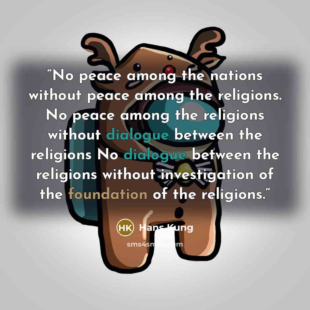 “No peace among the nations without peace among the religions. No peace among the religions without dialogue between the religions No dialogue between the religions without investigation of the foundation of the religions.” quote by Hans Kung