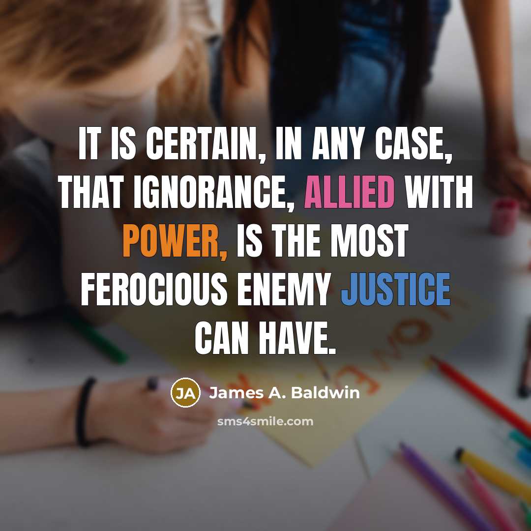 “It is certain, in any case, that ignorance, allied with power, is the most ferocious enemy justice can have.” quote by James A. Baldwin