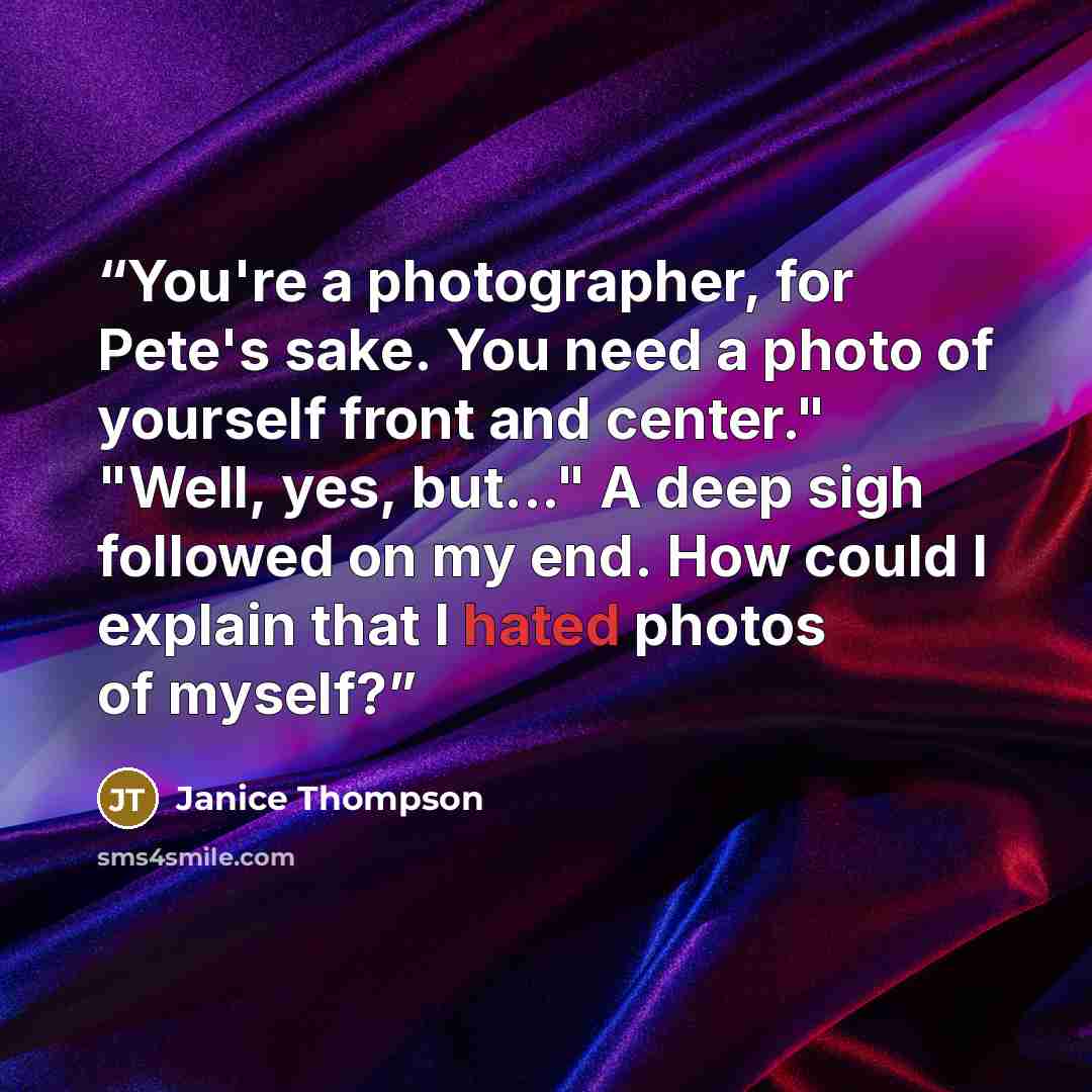 “You're a photographer, for Pete's sake. You need a photo of yourself front and center." "Well, yes, but..." A deep sigh followed on my end. How could I explain that I hated photos of myself?” quote by Janice Thompson