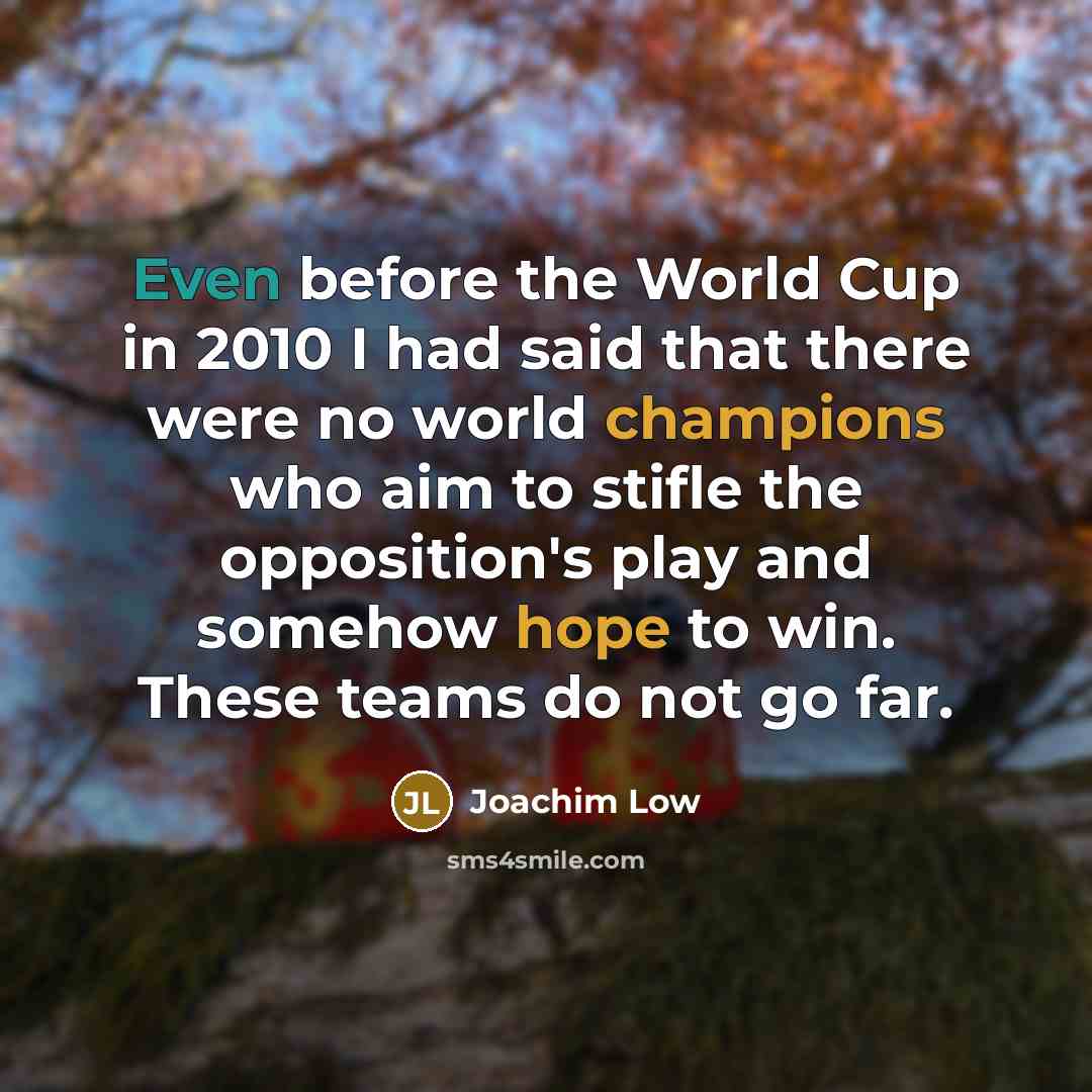 “Even before the World Cup in 2010 I had said that there were no world champions who aim to stifle the opposition's play and somehow hope to win. These teams do not go far.” quote by Joachim Low